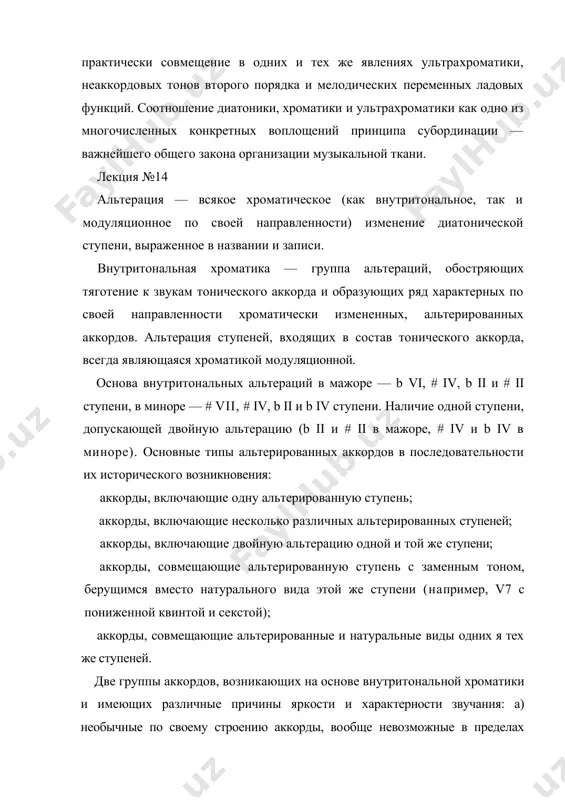 йшего общего закона организации музыкальной ткани. лекция №14 альтерация — всякое хроматическое (как внутритональное, так и модуляционное по своей направленности) изменение диато​нической ступени, выраженное в названии и записи. внутритональная хроматика — группа альтераций, обостряю​щих тяготение к звукам тонического аккорда и образующих ряд характерных по своей направленности хроматически измененных, альтерированных аккордов. альтерация ступеней, входящих в со​став тонического аккорда, всегда являющаяся хроматикой моду​ляционной. основа внутритональных альтераций в мажоре — b vi, # iv, b ii и # ii ступени, в миноре — # vii, # iv, b ii и b iv сту​пени. наличие одной ступени, допускающей двойную альтерацию (b ii и # ii в мажоре, # iv и b iv в миноре). основные типы альтерированных аккордов в последовательности их исторического возникновения: аккорды, включающие одну альтерированную ступень; аккорды, включающие несколько различных альтерированных ступеней; аккорды, включающие двойную альтерацию одной и той же ступени; аккорды, совмещающие альтерированную ступень с заменным тоном, берущимся вместо натурального вида …