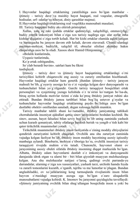 y xususiyatlari, uning shakllanishi va tarixiy evolyutsiyasi, poetikasi bilan bog`liq hodisadir. u folklorning qaysi janriga mansub bo`lmasin, real tarixiy voqelikni badiiyat qonuniyatlari asosida aks ettiradi. aytish mumkinki, hayvonlar haqidagi ertaklarning mazmuni va badiiyati ma`lum ma`noda tarixiy haqiqat zamirida qaror topgan. demak, ertaklarning tarixiyligi ularning o`tmish voqealari bilan bog`langanligida, avloddan - avlodga o`tib og`zaki badiiy ijod an`analariga aylanib ketganligida yaqqol namoyon bo`ladi. an`analar esa yashovchan, ta`sirchan va doimo harakatda bo`lib, u har bir yangi davrning ijtimoiy voqeligini o`zida aks ettirgan holda rivojlanishda bo`ladi. bu jarayon esa o`z-o`zidan ravshanki, ertaklar syujetining g`oyaviy-badiiy talqinida tarixiy qatlam tushunchasining barqarorligini ta`minlaydi. ertaklarda qanday voqelik mavjud bo`lmasin va u qay darajada aks ettirilmasin, ular ma`lum ma`noda tarixiylikka tobedirlar. «ma`lum davrga oid og`zaki proza materiallariga diqqat qilinsa, syujet va ba`zi motivlar mazmunida o`sha asar yuzaga kelgan davrning ijtimoiy - siyosiy holati, idealogiyasi, dunyoqarashi ko`zga tashlanadi. demak, har bir janr tarixiy haqiqatni o`zi shakllangan va rivojlangan sharoitdan oladi. …