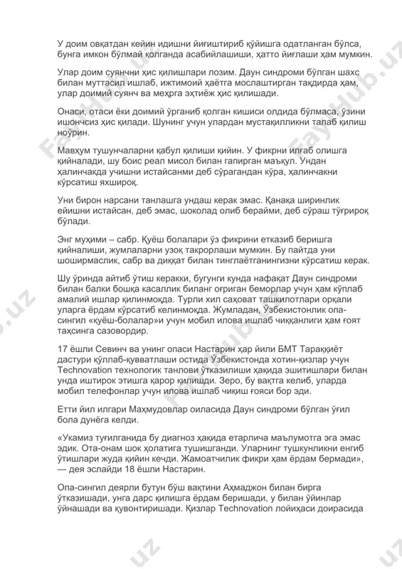 гапирган маъқул. ундан ҳалинчакда учишни истайсанми деб сўрагандан кўра, ҳалинчакни кўрсатиш яхшироқ. уни бирон нарсани танлашга ундаш керак эмас. қанақа ширинлик ейишни истайсан, деб эмас, шоколад олиб берайми, деб сўраш тўғрироқ бўлади. энг муҳими – сабр. қуёш болалари ўз фикрини етказиб беришга қийналиши, жумлаларни узоқ такрорлаши мумкин. бу пайтда уни шоширмаслик, сабр ва диққат билан тинглаётганингизни кўрсатиш керак. шу ўринда айтиб ўтиш керакки, бугунги кунда нафақат даун синдроми билан балки бошқа касаллик биланг оғриган беморлар учун ҳам кўплаб амалий ишлар қилинмоқда. турли хил саҳоват ташкилотлари орқали уларга ёрдам кўрсатиб келинмоқда. жумладан, ўзбекистонлик опа-сингил «қуёш-болалар»и учун мобил илова ишлаб чиққанлиги ҳам ғоят таҳсинга сазовордир. 17 ёшли севинч ва унинг опаси настарин ҳар йили бмт тараққиёт дастури қўллаб-қувватлаши остида ўзбекистонда хотин-қизлар учун technovation технологик танлови ўтказилиши ҳақида эшитишлари билан унда иштирок этишга қарор қилишди. зеро, бу вақтга келиб, уларда мобил телефонлар учун илова ишлаб чиқиш ғояси бор эди. етти йил илгари маҳмудовлар …