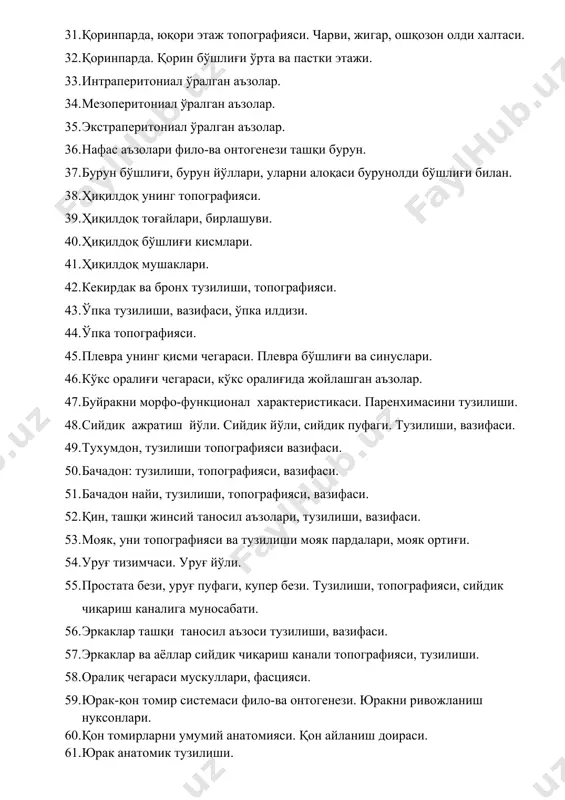 г топографияси. 39. ҳиқилдоқ тоғайлари, бирлашуви. 40. ҳиқилдоқ бўшлиғи кисмлари. 41. ҳиқилдоқ мушаклари. 42. кекирдак ва бронх тузилиши, топографияси. 43. ўпка тузилиши, вазифаси, ўпка илдизи. 44. ўпка топографияси. 45. плевра унинг қисми чегараси. плевра бўшлиғи ва синуслари. 46. кўкс оралиғи чегараси, кўкс оралиғида жойлашган аъзолар. 47. буйракни морфо-функционал характеристикаси. паренхимасини тузилиши. 48. сийдик ажратиш йўли. сийдик йўли, сийдик пуфаги. тузилиши, вазифаси. 49. тухумдон, тузилиши топографияси вазифаси. 50. бачадон: тузилиши, топографияси, вазифаси. 51. бачадон найи, тузилиши, топографияси, вазифаси. 52. қин, ташқи жинсий таносил аъзолари, тузилиши, вазифаси. 53. мояк, уни топографияси ва тузилиши мояк пардалари, мояк ортиғи. 54. уруғ тизимчаси. уруғ йўли. 55. простата бези, уруғ пуфаги, купер бези. тузилиши, топографияси, сийдик чиқариш каналига муносабати. 56. эркаклар ташқи таносил аъзоси тузилиши, вазифаси. 57. эркаклар ва аёллар сийдик чиқариш канали топографияси, тузилиши. 58. оралиқ чегараси мускуллари, фасцияси. 59. юрак-қон томир системаси фило-ва онтогенези. юракни ривожланиш нуксонлари. 60. қон томирларни умумий анатомияси. қон айланиш …