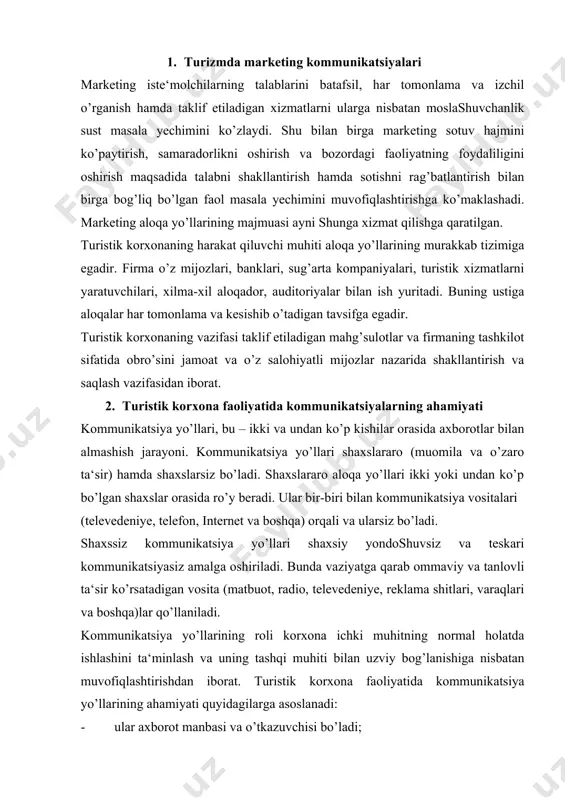 ’rsatadigan vosita (matbuot, radio, televedeniye, reklama shitlari, varaqlari va boshqa)lar qo’llaniladi. kommunikatsiya yo’llarining roli korxona ichki muhitning normal holatda ishlashini ta‘minlash va uning tashqi muhiti bilan uzviy bog’lanishiga nisbatan muvofiqlashtirishdan iborat. turistik korxona faoliyatida kommunikatsiya yo’llarining ahamiyati quyidagilarga asoslanadi: · ular axborot manbasi va o’tkazuvchisi bo’ladi; · bozorga ongli ravishda ta‘sir o’tkazish vositasi hisoblanadi; · marketing faoliyati samaradorligini oshirish vositasi bo’lib xizmat qiladi. kommunikatsiya yo’llarining samarasi yetkazilgan axborotning dastlabki mazmuniga muvofiqligi bilan tavsiflanadi. u to’rtta asosiy tarkibiy qismdan iborat bo’lgan tizim sifatida aniqlangan bo’lishi mumkin: · axborot yuboruvchisidan (kommunikator); · axborot oluvchisidan; - bevosita axborotdan; · kommunikatsiya ob‘ektiga ega bo’lgan axborot tizimidan. oqibatda bu tizimda erishilgan natija bilan birga olingan axborot ta‘siri ham hisobga olinadi. ular quyidagicha bo’lishi mumkin: axborot oluvchi bilimining o’zgarishi; axborot oluvchining maqsadlari va ishonchining o’zgarishi; axborot oluvchining ochiqdan-ochiq o’zgarishi. teskari kommunikatsiya - yuborilgan axborotning axborot oluvchisiga bo’lgan ta‘sirchanligi. marketing tizimida muhim narsa bo’lib turistik korxonaning axborot …