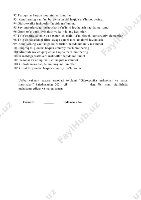 v qismlari: ustki va pastki qiyaliklarining mustahkamlik qatlamlari, tepasining konstruksiyasi, ekran, yadro, ponur. 67.yadro va ekranni suffoziyadan himoyalash. tuproq to‘g‘onni asos va beton inshootlar bilan tutashtirish. 68. gruntli ko‘tarma to‘g‘onlarning drenaj qurilmalari. 69. drenajlarning teskari filtrlari. 70. gidrotexnika inshootlari suv xo’jaligidagi vazifasiga ko’ra qanday turlari 71. filtratsiya oqimi parametralari haqida ma’lumot 72. suv ombori tarkibidagi suv tashlovchi va chiqaruvchi inshootlar to‘g‘risida umumiy ma’lumotlar 73. tarkibida ko‘p pog‘onali sharshara bo‘lgan qirg‘oqdagi suv tashlama haqida ma’lumot. 74. gidrotexnika inshootini qirg‘oq bilan tutashgan qismida bosimsiz aylanma filtratsiya. 75. filtratsiyaga qarshi qurilmalar haqida ma’lumot 76. minorali suv tashlagichlar haqida ma'lumot 77. gidrotexnika inshootlarining ishonchliligi, uzoq ishlashligi va ta’mirlashlar oralig`ini cho`zilishga ta’sir qiluvchi omillar 78. kanaldagi gidrotexnik inshootlarni ishlash sharoitlari 79. kanal qoplamalari haqida ma’lumot bering. 80. tabiiy sharoitga qarab tuproq to‘g‘on turini tanlash haqida ma’lumot bering? 81.daryodan suv olish inshootlari haqida ma’lumot 82.suv o’tkazmaydigan asosga qurilgan tuproq to’g’on haqida ma’lumot 83.to’g’onli suv olish inshootlari …