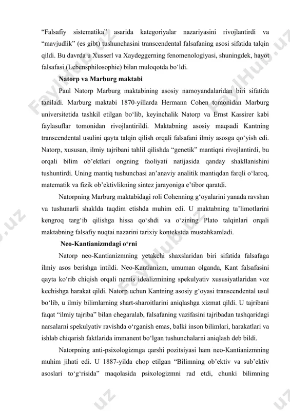 usul bo‘lib, u ilmiy bilimlarning shart-sharoitlarini aniqlashga xizmat qildi. u tajribani faqat “ilmiy tajriba” bilan chegaralab, falsafaning vazifasini tajribadan tashqaridagi narsalarni spekulyativ ravishda o‘rganish emas, balki inson bilimlari, harakatlari va ishlab chiqarish faktlarida immanent bo‘lgan tushunchalarni aniqlash deb bildi. natorpning anti-psixologizmga qarshi pozitsiyasi ham neo-kantianizmning muhim jihati edi. u 1887-yilda chop etilgan “bilimning ob’ektiv va sub’ektiv asoslari to‘g‘risida” maqolasida psixologizmni rad etdi, chunki bilimning ob’ektivligi psixologik tadqiqotlardan emas, balki ilmiy qonunlarning intersub’ektiv mazmunidan kelib chiqadi, deb hisobladi. bu pozitsiya keyinchalik analitik falsafaning rivojlanishiga ta’sir ko‘rsatdi. marburg falsafa maktabining asoschilari safida marburg falsafa maktabi asosan hermann cohen tomonidan tashkil etilgan bo‘lsa-da, paul natorp uning asoschilaridan biri sifatida tan olinadi. cohen 1876-yilda marburg universitetida professorlikka tayinlanganda maktabning intellektual asosini yaratdi, natorp esa 1880-yilda marburga kelib, cohenning shogirdi sifatida maktabning institutsional shakllanishida muhim rol o‘ynadi. ularning hamkorligi marburg maktabini neo-kantianizmning markaziy yo‘nalishlaridan biriga aylantirdi. natorp cohenning g‘oyalariga sodiq qolgan bo‘lsa-da, o‘zining tarixiy yondashuvi …
