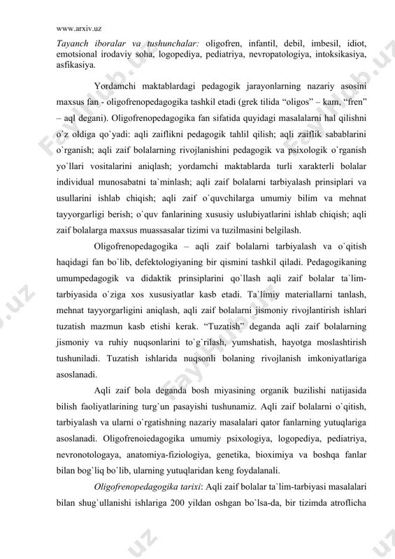 ng turg`un pasayishi tushunamiz. aqli zaif bolalarni o`qitish, tarbiyalash va ularni o`rgatishning nazariy masalalari qator fanlarning yutuqlariga asoslanadi. oligofrenoiеdagogika umumiy psixologiya, logopediya, pediatriya, nevronotologaya, anatomiya-fiziologiya, genetika, bioximiya va boshqa fanlar bilan bog`liq bo`lib, ularning yutuqlaridan keng foydalanali. oligofrenopedagogika tarixi: aqli zaif bolalar ta`lim-tarbiyasi masalalari bilan shug`ullanishi ishlariga 200 yildan oshgan bo`lsa-da, bir tizimda atroflicha bir butun, tugallangan ishlar xx asr boshlariga to`g`ri keladi. kuzatish va qidiruv ishlarining uzoq muddatligi, tajribalarning asta-sekin to`planganligi, ayrim nazariy xulosalarga kelish uchun uzoq vaqt talab qilinganligi sabab oligofrenopedagogaka fanining izchil tarixi nisbatan qisqargan. oligofrenopedagogika fanining dastlabki boshlang`ich davri aqli zaiflikning mohiyatini aniqchash bilan xarakterlanadi. birinchi marta psixiatr f.platter ruhiy kasalliklar orasida aqli zaif bolalarni ajratib berdi. aqli zaif bolalarni tasniflash, ularga klinik tavsifnoma berish ishlarni f.pinel, j.eskiral tomonidan bajarildi. j.eskiral birinchi marta “aqli zaiflik” atamasini fanga kiritadi. xix asr mobaynida jamiyatda ro`y bergan ijtimoiy-iqtisodiy o`zgarishlar tufayli nuqsonli bolalarga alohida e`tibor berish zarurliga haqida jamoatchilik fikri …