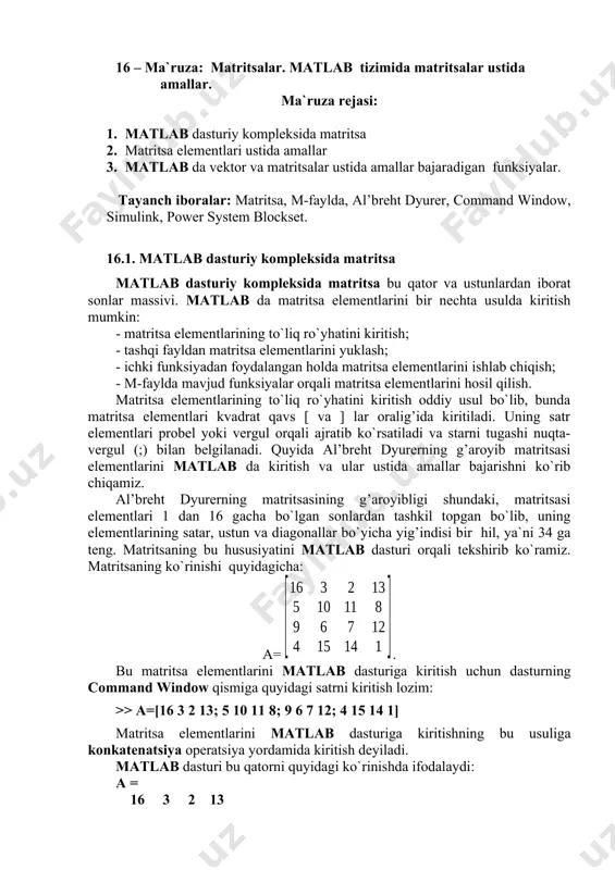 bu qatorni quyidagi ko`rinishda ifodalaydi: a = 16 3 2 13 5 10 11 8 9 6 7 12 4 15 14 1 matritsa matlab dasturiga ma`lum bir o`zgaruvchi bilan belgilanadi, masalan a va matritsaga murojat shu o`zgaruvchi orqali amalga oshiriladi. 16.2. matritsa elementlari ustida amallar. matritsa elementlarining ustunlar bo`yicha yig’indisini hisoblash uchun quyidagi komandadan foydalanamiz: >> sum(a) matlab dasturi hisoblash natijasi - ans (answer-javob) ni vektor ko`rinishda beradi: ans = 34 34 34 34 matritsaning satr bo`yicha elementlari yig’indisini hisoblash uchun matritsaning satr va ustunlarining o`rinlari almashtiriladi, ya`ni a matritsaga nisbatan transponirlangan a* matritsaning ustunlari bo`yicha yig’indisi hisoblanadi. matritsani transponirlash matlab da apostrof bilan belgilanadi, ya`ni a*=a', va transponirlangan a* matritsaning ustunlari bo`yicha yig’indisi: >> sum(a') javob: ans = 34 34 34 34 matritsaning diagonal bo`yicha summasini hisoblash uchun uning diagonalidagi elementlarni >> diag(a) komanda orqali ajratib olamiz, natija: ans = 16 10 7 1 va bu elementlar summasi …