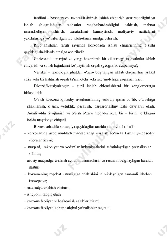 amalga oshiriladi: gorizontal – mavjud va yangi bozorlarda bir xil turdagi mahsulotlar ishlab chiqarish va sotish hajmlarini ko‘paytirish orqali (geografik ekspansiya); vertikal – texnologik jihatdan o‘zaro bog‘langan ishlab chiqarishni tashkil etish yoki birlashtirish orqali ta‘minotchi yoki iste‘molchiga yaqinlashtirish: diversifikatsiyalangan – turli ishlab chiqarishlarni bir konglomeratga birlashtirish. o‘sish korxona iqtisodiy rivojlanishining tarkibiy qismi bo‘lib, o‘z ichiga shakllanish, o‘sish, yetuklik, pasayish, barqarorlashuv kabi davrlarni oladi. amaliyotda rivojlanish va o‘sish o‘zaro aloqadorlikda, bir – birini to‘ldirgan holda maydonga chiqadi. biznes sohasida strategiya quyidagilar tarzida namoyon bo‘ladi: · korxonaning uzoq muddatli maqsadlariga erishish bo‘yicha tashkiliy–iqtisodiy choralar tizimi; · maqsad, imkoniyat va xodimlar imkoniyatlarini ta‘minlaydigan yo‘nalishlar sifatida; · asosiy maqsadga erishish uchun muammolarni va resursni belgilayligan harakat dasturi; · korxonaning raqobat ustunligiga erishishini ta‘minlaydigan samarali ishchan konsepsiya; · maqsadga erishish vositasi; · istiqbolni tadqiq etish; · korxona faoliyatini boshqarish uslublari tizimi; · korxona faoliyati uchun istiqbol yo‘nalishlar majmui. korxona miqyosida iqtisodiy strategiya mohiyati 4 ta …