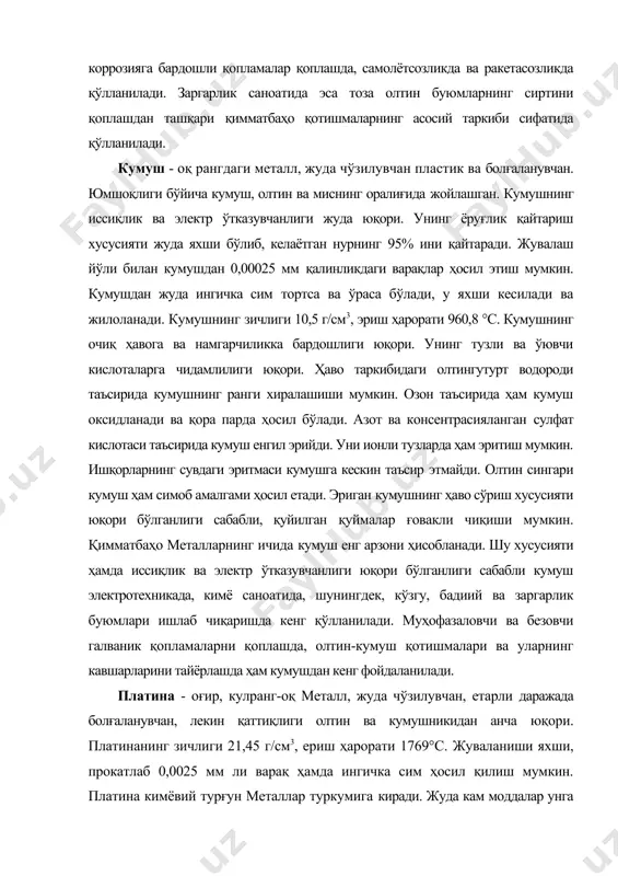 ичида кумуш енг арзони ҳисобланади. шу хусусияти ҳамда иссиқлик ва электр ўтказувчанлиги юқори бўлганлиги сабабли кумуш электротехникада, кимё саноатида, шунингдек, кўзгу, бадиий ва заргарлик буюмлари ишлаб чиқаришда кенг қўлланилади. муҳофазаловчи ва безовчи галваник қопламаларни қоплашда, олтин-кумуш қотишмалари ва уларнинг кавшарларини тайёрлашда ҳам кумушдан кенг фойдаланилади. платина - оғир, кулранг-оқ металл, жуда чўзилувчан, етарли даражада болғаланувчан, лекин қаттиқлиги олтин ва кумушникидан анча юқори. платинанинг зичлиги 21,45 г/см3, ериш ҳарорати 1769°с. жуваланиши яхши, прокатлаб 0,0025 мм ли варақ ҳамда ингичка сим ҳосил қилиш мумкин. платина кимёвий турғун металлар туркумига киради. жуда кам моддалар унга таъсир этиши мумкин. масалан, ҳавода қаттиқ қиздирилганда ҳам у оксидланмайди ва совиганда ўз рангини сақлаб қолади. ҳеч кандай бирикмасиз кислота унга таъсир этолмайди, фақатгина юқори ҳароратдаги кислоталар бирикмаси (зар суви) уни парчалайди. ионли калий ва эритилган ишқорлар уни емириши мумкин. юқори физикавий-кимёвий хусусиятларга эга бўлган платина кимё, асбобсозлик, авиасозлик саноатларида кенг қўлланилади. заргарликда эса асллик даражаси юқори бўлган …