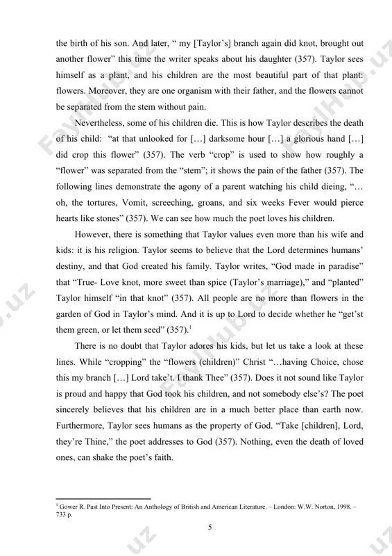 nd. and it is up to lord to decide whether he “get’st them green, or let them seed” (357). there is no doubt that taylor adores his kids, but let us take a look at these lines. while “cropping” the “flowers (children)” christ “…having choice, chose this my branch […] lord take’t. i thank thee” (357). does it not sound like taylor is proud and happy that god took his children, and not somebody else’s? the poet sincerely believes that his children are in a much better place than earth now. furthermore, taylor sees humans as the property of god. “take [children], lord, they’re thine,” the poet addresses to god (357). nothing, even the death of loved ones, can shake the poet’s faith. not everyone, however, was as orthodox as taylor. anne bradstreet, a famous puritan poetess, did not write as much about religion as taylor. many other things inspired …