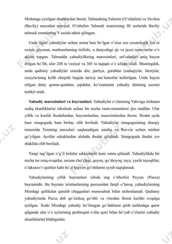 g v asrida tahrir qilingan. unda ilgari yahudiylar uchun noma`lum bo’lgan o’ziuа хоs esxatologik (ya`ni oxirat, qiyomat, marhumlarning tirilishi, u dunyodagi ajr va jazo) tasavvurlar o’z aksini topgan. talmudda yahudiylikning marosimlari, urf-odatlari aniq bayon etilgan bo’lib, ular 248 ta vasiyat va 365 ta taqiqni o’z ichiga oladi. shuningdek, unda qadimiy yahudiylar orasida din, partiya, guruhlar (saduqiylar, farziylar, esseylar)ning kelib chiqishi haqida tarixiy ma`lumotlar keltirilgan. unda bayon etilgan diniy qonun-qoidalar, aqidalar, ko’rsatmalar yahudiy dinining asosini tashkil etadi. yahudiy marosimlari va bayramlari. yahudiylar o’zlarining yahvega nisbatan sodiq ekanliklarini isbotlash uchun bir necha rasm-rusumlarni ijro etadilar. ular yillik va kunlik ibodatlardan, bayramlardan, marosimlardan iborat. ibodat uyda ham sinagogada ham birday olib boriladi. yahudiylar sinagogasining sharqiy tomonida toraning nusxalari saqlanadigan sandiq va ravvin uchun minbar qo’yilgan. ayollar erkaklardan alohida ibodat qilishadi. sinagogada ibodat xor shaklida olib boriladi. yangi tug’ilgan o’g’il bolalar sakkizinchi kuni xatna qilinadi. yahudiylikda bir necha tur oziq-ovqatlar, asosan cho’chqa, quyon, qo’shoyoq, …