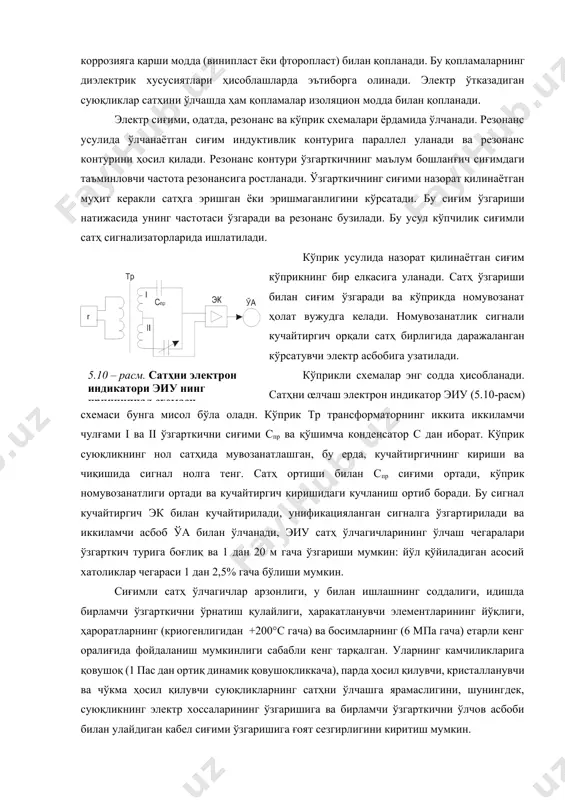 ва кўприк схемалари ёрдамида ўлчанади. резонанс усулида ўлчанаётган сиғим индуктивлик контурига параллел уланади ва резонанс контурини ҳосил қилади. резонанс контури ўзгарткичнинг маълум бошланғич сиғимдаги таъминловчи частота резонансига ростланади. ўзгарткичнинг сиғими назорат қилинаётган муҳит керакли сатҳга эришган ёки эришмаганлигини кўрсатади. бу сиғим ўзгариши натижасида унинг частотаси ўзгаради ва резонанс бузилади. бу усул кўпчилик сиғимли сатҳ сигнализаторларида ишлатилади. кўприк усулида назорат қилинаётган сиғим кўприкнинг бир елкасига уланади. сатҳ ўзгариши билан сиғим ўзгаради ва кўприкда номувозанат ҳолат вужудга келади. номувозанатлик сигнали кучайтиргич орқали сатҳ бирлигида даражаланган кўрсатувчи электр асбобига узатилади.5.10 – расм. сатҳни электрон индикатори эиу нинг принципиал схемаси кўприкли схемалар энг содда ҳисобланади. сатҳни œлчаш электрон индикатор эиу (5.10-расм) схемаси бунга мисол бўла оладн. кўприк тр трансформаторнинг иккита иккиламчи чулғами i ва ii ўзгарткични сиғими спр ва қўшимча конденсатор с дан иборат. кўприк суюқликнинг нол сатҳида мувозанатлашган, бу ерда, кучайтиргичнинг кириши ва чиқишида сигнал нолга тенг. сатҳ ортиши билан спр сиғими ортади, …