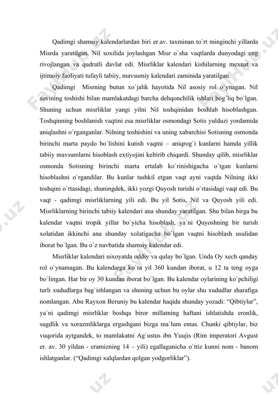 iy bu kalendar haqida shunday yozadi: “qibtiylar”, ya`ni qadimgi misrliklar boshqa biror millatning haftani ishlatishda eronlik, sugdlik va xorazmliklarga ergashgani bizga ma`lum emas. chunki qibtiylar, biz vuqorida aytgandek, to mamlakatni ag`ustus ibn yuujis (rim imperatori avgust er. av. 30 yildan - eramizning 14 – yili) egallaganicha о`ttiz kunni nom - banom ishlatganlar. (“qadimgi xalqlardan qolgan yodgorliklar”). har bir oy 10 kundan iborat bо`lgan katta haftaga va har biri 5 kundan iborat bо`lgan oltita kichik haftaga bо`lingan. yil har biri tо`rt oydan iborat 3 ta faslga ham bо`lingan edi. ular nil toshish, urug` qadash va yig`im-terim mavsumlaridan iborat bо`lgan. misr qоhinlari sotis yulduzining chiqishhini kuzatishni yana kо`p yillar davom ettirib, shamsiy yilining uzunligini aniqlashga va uni 365 kundan iborat, deb belgilashga muvaffak bо`lganlar. quyosh yilining bu kо`shimcha besh kuni yilning xech qaysi oyida qо`shilmagan. beruniy yana davom ettiradi: “qibtiylar ortiqcha besh kunni abug`amno” deb ataydilar. bu sо`zning tarjimasi “kichik oy” demakdir. …