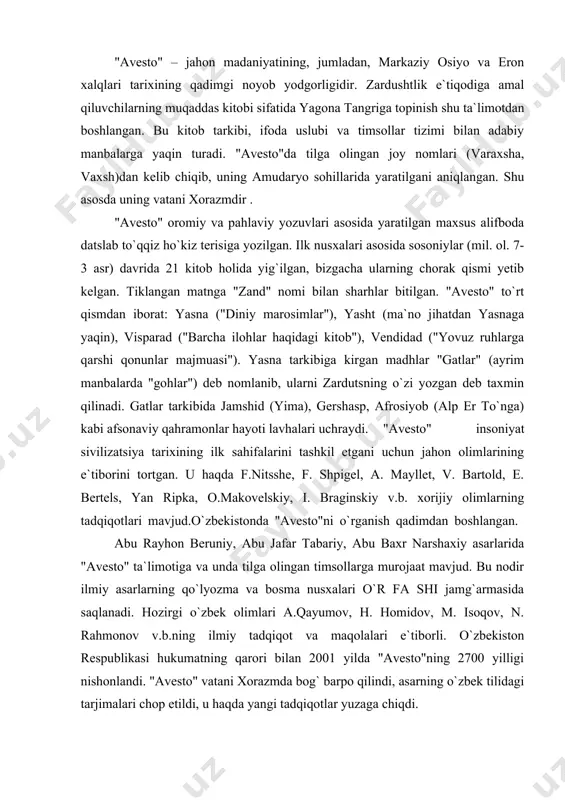 ojaat mavjud. bu nodir ilmiy asarlarning qo`lyozma va bosma nusxalari o`r fa shi jamg`armasida saqlanadi. hozirgi o`zbek olimlari a.qayumov, h. homidov, m. isoqov, n. rahmonov v.b.ning ilmiy tadqiqot va maqolalari e`tiborli. o`zbekiston respublikasi hukumatning qarori bilan 2001 yilda "avesto"ning 2700 yilligi nishonlandi. "avesto" vatani xorazmda bog` barpo qilindi, asarning o`zbek tilidagi tarjimalari chop etildi, u haqda yangi tadqiqotlar yuzaga chiqdi. zardushtiylik eng qadimgi dinlardan bo`lib, bu din er.avval vii-vi asrlarda dastavval o`rta osiyoda-xorazm vohasida paydo bo`lgan. uning payg`ambari zardusht tarixiy shaxs edi. u mazdakiylik dinini isloh qilib, uning asosida yangi yakka xudolik dinini ijod etgan. zardushtiylik paydo bo`lgan davr birinchi sinfiy jamiyat, ya`ni quldorlik davri endi paydo bo`layotgan davr edi. u urug`-qabilachilik tuzumi yemirilib aholi qullar va quldorlarga, zolim va mazlumlarga bo`linayotgan davr bo`lgan. bu din eng avval o`rta osiyo, so`ng eron, ozarbayjonda qaror topgan edi. i.a.karimov «o`z kelajagimizni o`z qo`limiz bilan qurmoqdamiz» degan asarida biz o`zbek xalqi mansub bo`lgan …
