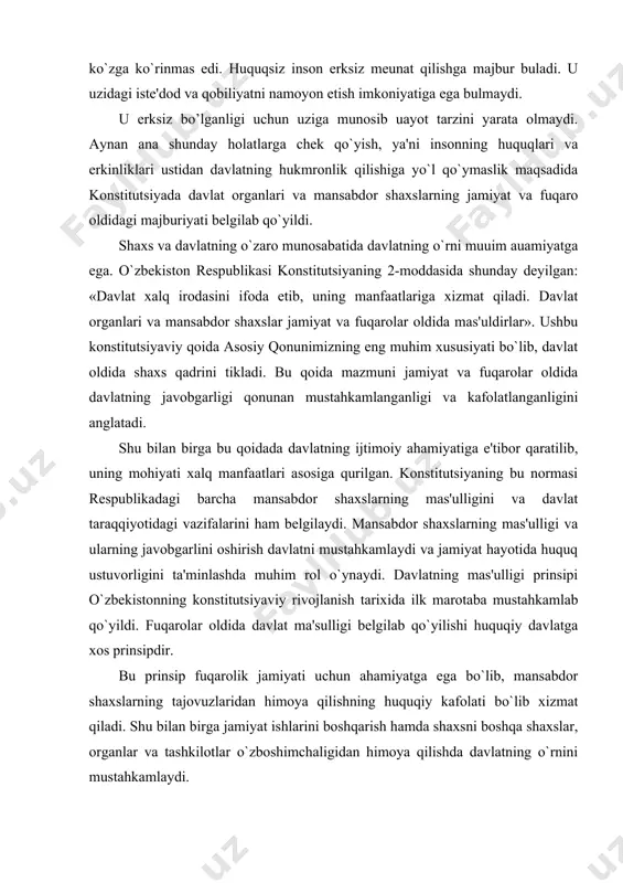 ida davlat ma'sulligi belgilab qo`yilishi huquqiy davlatga xos prinsipdir. bu prinsip fuqarolik jamiyati uchun ahamiyatga ega bo`lib, mansabdor shaxslarning tajovuzlaridan himoya qilishning huquqiy kafolati bo`lib xizmat qiladi. shu bilan birga jamiyat ishlarini boshqarish hamda shaxsni boshqa shaxslar, organlar va tashkilotlar o`zboshimchaligidan himoya qilishda davlatning o`rnini mustahkamlaydi. o`zbekiston respublikasi konstitutsiyasining bir jihati alohida diqqatga sazovorki, unda davlat faoliyatini amalga oshirishning mezonlari belgilangan. o`zbekiston konstitutsiyasi 14-moddasidagi qoidaga asosan «davlat o`z faoliyatini inson va jamiyat farovonligini ko`zlab, ijtimoiy adolat va qonuniylik prinsiplari asosida amalga oshiradi». bu qoidadagi ijtimoiy adolat va qonuniylik mezoni davlatning ikki qanotidir. ularni hayotda to`la qaror toptirish nafaqat davlat faoliyatini mukammalashtiradi, balki shaxs hayotining farovon bo`lishida muhim ahamiyat kasb etadi. o`zbekiston konstitutsiyasining 19-moddasidagi qoidada «o`zbekiston respublikasining fuqarosi va davlat bir-biriga nisbatan bo`lgan huquqlari va burchlari bilan o`zaro bog`liqdirlar. fuqarolarning konstitutsiya va qonunlarda mustahkamlab qo`yilgan huquq va erkinliklari daxlsizdir, ulardan sud qarorisiz mahrum etishga yoki ularni cheklab qo`yishga hech kim haqli …