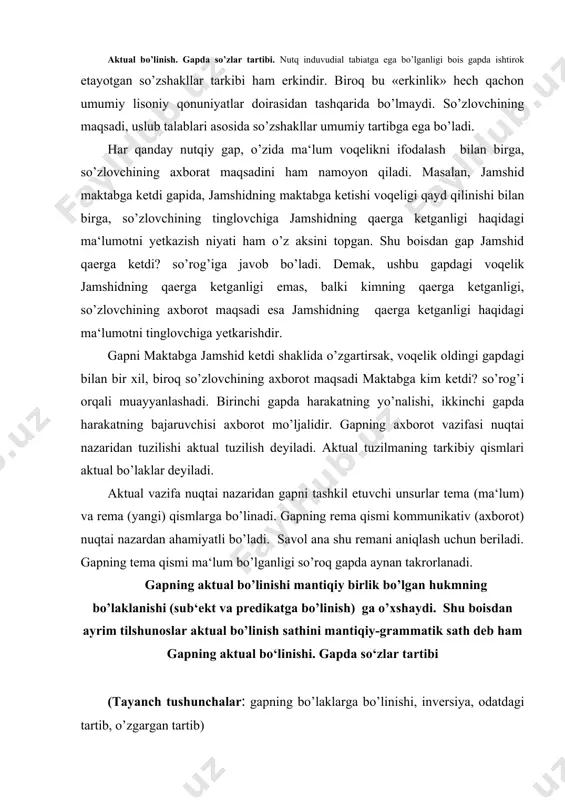 ik bo’lgan hukmning bo’laklanishi (sub‘ekt va predikatga bo’linish) ga o’xshaydi. shu boisdan ayrim tilshunoslar aktual bo’linish sathini mantiqiy-grammatik sath deb ham gapning aktual bo‘linishi. gapda so‘zlar tartibi (tayanch tushunchalar: gapning bo’laklarga bo’linishi, inversiya, odatdagi tartib, o’zgargan tartib) reja: 5. gapning aktual bo‘linishi. gapda so‘zlar tartibi 6. prosodik aktuallashtiruvchi vositalar 7. leksik va grammatik aktuallashtiruvchi vositalar 8. kommunikativ bo’linmas gaplar aktual bo’linish. gapda so’zlar tartibi. nutq induvudial tabiatga ega bo’lganligi bois gapda ishtirok etayotgan so’zshakllar tarkibi ham erkindir. biroq bu «erkinlik» hech qachon umumiy lisoniy qonuniyatlar doirasidan tashqarida bo’lmaydi. so’zlovchining maqsadi, uslub talablari asosida so’zshakllar umumiy tartibga ega bo’ladi. har qanday nutqiy gap, o’zida ma‘lum voqelikni ifodalash bilan birga, so’zlovchining axborat maqsadini ham namoyon qiladi. masalan, jamshid maktabga ketdi gapida, jamshidning maktabga ketishi voqeligi qayd qilinishi bilan birga, so’zlovchining tinglovchiga jamshidning qaerga ketganligi haqidagi ma‘lumotni yetkazish niyati ham o’z aksini topgan. shu boisdan gap jamshid qaerga ketdi? so’rog’iga javob bo’ladi. demak, …