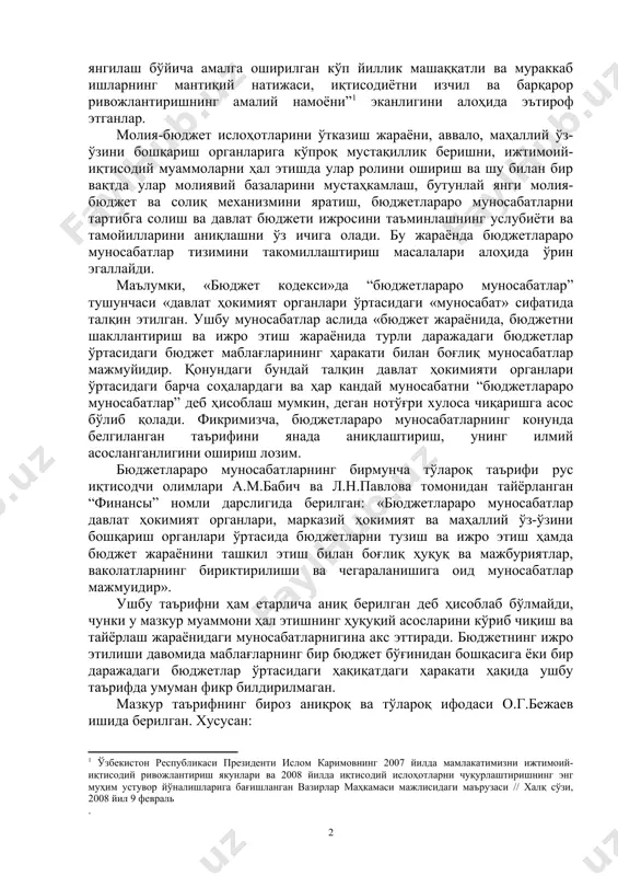 рини вақт жиҳатдан аниқ белгилаб олиш мушкул. шунга қарамасдан шуни дадил таъкидлаш лозимки, ўзбекистон республикасида иқтисодиётни ва бюджет муносабатларини ислоҳ қилиш эволюцион йўл билан, босқичма-босқич, ижтимоий ҳаётнинг бошқа тармоқ ва соҳалари билан ўзаро алоқадрликда амалга оширилмоқда. президентимиз и.каримов ҳам мамлакат иқтисодиётида эришилган натижалар ва “ана шундай ўсиш суръатлари ва юксак макроиқтисодий кўрсаткичлар жамиятимизнинг барча соҳаларини тубдан ислоҳ қилиш ва янгилаш бўйича амалга оширилган кўп йиллик машаққатли ва мураккаб ишларнинг мантиқий натижаси, иқтисодиётни изчил ва барқарор ривожлантиришнинг амалий намоёни” эканлигини алоҳида эътироф этганлар. молия-бюджет ислоҳотларини ўтказиш жараёни, аввало, маҳаллий ўз-ўзини бошқариш органларига кўпроқ мустақиллик беришни, ижтимоий-иқтисодий муаммоларни ҳал этишда улар ролини ошириш ва шу билан бир вақтда улар молиявий базаларини мустаҳкамлаш, бутунлай янги молия-бюджет ва солиқ механизмини яратиш, бюджетлараро муносабатларни тартибга солиш ва давлат бюджети ижросини таъминлашнинг услубиёти ва тамойилларини аниқлашни ўз ичига олади. бу жараёнда бюджетлараро муносабатлар тизимини такомиллаштириш масалалари алоҳида ўрин эгаллайди. маълумки, «бюджет кодекси»да “бюджетлараро муносабатлар” тушунчаси «давлат …