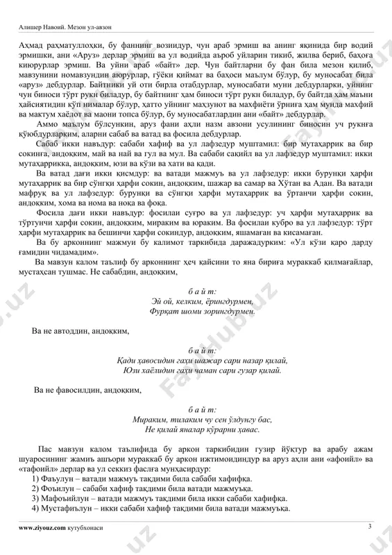 оқеъ бўлубдур. ва яна будурким: «вал-мурсалоти ур-фан, фал-осифати асфан» ким, вазни: «мафъулу фоъилотун мафъулу фоъилотун»дур, «музореи мусаммани ахраб» воқеъ бўлубдур. ва яна: «жанноти аднин фадхуллуҳо холидин» ким, вазни: «мустафъилун, мустафъилун, мустафъилон»дур ва «ражази мусаддаси музол» воқеъ бўлубдур. ва каломуллоҳда кўп ерда бу навъ воқеъдур. ва расул саллаллоҳу алайҳи вассаллам аҳодисида дағи ҳам бу тариқ тушубдур. ул жумладин бири будурким, «ман акрама олиман фақад акрамани» ким, вазни: «мафъулу мафоилун мафоийлу фаул»дур ва рубоий вазнида «ҳазажи ахраби мақбузи макфуфи мажбуб» воқеъ бўлубдур. ва амир ул-мўъминин али каррамаллоҳу важҳаҳунинг ашъори кўпдур, балки девони бор. яна машойих ва аимма ва авлиёуллоҳдин ҳам кўп азимуш-шаън элнинг назми, балки девони ва маснавий тариқи била китоблари борким, истишҳодға ҳожат эмас, нечунким, халойиқ қошида равшандурур ва ҳам сўз татвил топар. ва бу назмларнинг асли ва зобитаси аруз буҳур ва авзониға мавқуфдур. бас собит бўлдиким, аруз фани шариф фандур. ва буким, бу илмни нечун «аруз» дедилар, мухталиф ақвол бор. …