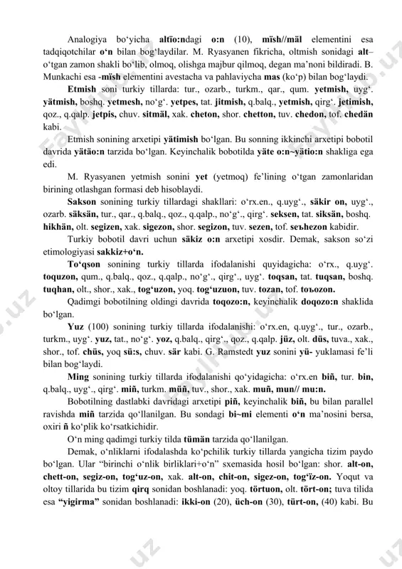rkm., qum., q.balq., no‘g‘. elli, tat., boshq. ille, chuv. al/alä, tuv. bedon, tof. beszon//bechzon, yoq. biäsion. ellikning arxetipi ällig‘//yelli, boshqacha arxetipi bobotilning oldingi davri uchun bä:shoin hisoblanadi. m. ryasyanen ta’biricha, ällig‘dagi äl–qo‘l+-lig (sifat)dan iborat. shunday qilib, ushbu sonning nomlanish formalari: pä:sh~bä:sh va ällig‘~illig kabi bo‘lib, qo‘l bilan bog‘liq. oltmish (60) soni turkiy tillarda: ozarb., turkm. qr.tat., tat., boshq. altmїsh, qum. altmush, uyg‘. altmish, qirg‘. altumїsh, qoz., q.qalp., no‘g‘. alpїs, chuv. ultäl, xak., shor. alton, yoq. altaon, olt. altan, tof. arlton. tuv. aldan kabi. qadimgi bobotilda altїmїsh shaklida edi. oltmish sonining bobotilning keyingi turkiy til davridagi ikkinchi shakli altї o:n~alta o:n. analogiya bo‘yicha altїo:ndagi o:n (10), mїsh//mäl elementini esa tadqiqotchilar o‘n bilan bog‘laydilar. m. ryasyanen fikricha, oltmish sonidagi alt–o‘tgan zamon shakli bo‘lib, olmoq, olishga majbur qilmoq, degan ma’noni bildiradi. b. munkachi esa -mїsh elementini avestacha va pahlaviycha mas (ko‘p) bilan bog‘laydi. etmish soni turkiy tillarda: tur., ozarb., turkm., qar., qum. yetmish, …
