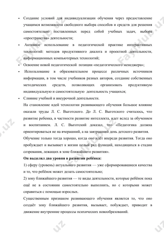 еллекта, идет вслед за обучением и воспитанием. л. с. выготский доказал, что «педагогика должна ориентироваться не на вчерашний, а на завтрашний день детского развития. обучение только тогда хорошо, когда оно идёт впереди развития. тогда оно пробуждает и вызывает к жизни целый ряд функций, находящихся в стадии созревания, лежащих в зоне ближайшего развития». он выделял два уровня в развитии ребёнка: 1) сферу (уровень) актуального развития — уже сформировавшиеся качества и то, что ребёнок может делать самостоятельно; 2) зону ближайшего развития — те виды деятельности, которые ребёнок пока ещё не в состоянии самостоятельно выполнить, но с которыми может справиться с помощью взрослых. существенным признаком развивающего обучения является то, что оно создаёт зону ближайшего развития, вызывает, побуждает, приводит в движение внутренние процессы психических новообразований. итак важно, в процесс обучения осуществлять обучение в зоне ближайшего развития ребёнка. в настоящее время в рамках концепции развивающего обучения разработаны разные технологии развивающего обучения. например, технология развивающего обучения …
