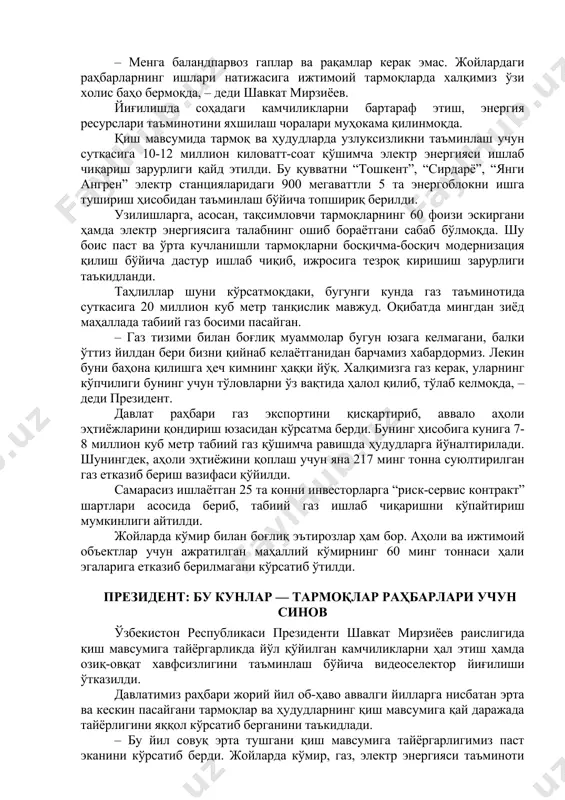 га баландпарвоз гаплар ва рақамлар керак эмас. жойлардаги раҳбарларнинг ишлари натижасига ижтимоий тармоқларда халқимиз ўзи холис баҳо бермоқда, – деди шавкат мирзиёев. йиғилишда соҳадаги камчиликларни бартараф этиш, энергия ресурслари таъминотини яхшилаш чоралари муҳокама қилинмоқда. қиш мавсумида тармоқ ва ҳудудларда узлуксизликни таъминлаш учун суткасига 10-12 миллион киловатт-соат қўшимча электр энергияси ишлаб чиқариш зарурлиги қайд этилди. бу қувватни “тошкент”, “сирдарё”, “янги ангрен” электр станцияларидаги 900 мегаваттли 5 та энергоблокни ишга тушириш ҳисобидан таъминлаш бўйича топшириқ берилди. узилишларга, асосан, тақсимловчи тармоқларнинг 60 фоизи эскиргани ҳамда электр энергиясига талабнинг ошиб бораётгани сабаб бўлмоқда. шу боис паст ва ўрта кучланишли тармоқларни босқичма-босқич модернизация қилиш бўйича дастур ишлаб чиқиб, ижросига тезроқ киришиш зарурлиги таъкидланди. таҳлиллар шуни кўрсатмоқдаки, бугунги кунда газ таъминотида суткасига 20 миллион куб метр танқислик мавжуд. оқибатда мингдан зиёд маҳаллада табиий газ босими пасайган. – газ тизими билан боғлиқ муаммолар бугун юзага келмагани, балки ўттиз йилдан бери бизни қийнаб келаётганидан барчамиз хабардормиз. лекин буни …