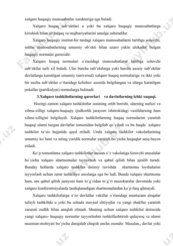 erentsiyalarda tasdiqlanadigan shartnomalardan ko`p farq qilmaydi. xalqaro tashkilotlarga a‘zo davlatlar vakillar o`rtasidagi muntazam aloqalar tufayli tashkiltda u yoki bu sohada mavjud ehtiyojlar va yangi shakllar yaratish zarurati zudlik bilan aniqlab olinadi. shuning uchun xalqaro tashkilot doirasida yangi xalqaro- huquqiy normalar tayyorlashni tashkillashtirish qulayroq va ularni mazmun-mohiyati bo`yicha darajalab chiqish ancha osondir. masalan,, davlat yoki bir guruh davlatlar xalqaro shartnoma qabul qilishni yoki umumiy fikrlarni siyosiy2 normalaridan tashkil topgan deklaratsiyalarda yoxud bayonotlarda bildirishni ham taklif qilish mumkin. hozirgi zamon xalqaro shartnomalari nafaqat yuridik soha, balki siyosiy, iqtisodiy, harbiy, transport, aloqa, sog`liqni saqlash kabi maxsus sohalar bo`yicha ham yuksak malakali bilimga ega bo`lishni talab qiladi va aynan xalqaro tashkilotlar doirasida yuqori saviyali ekspertlardan foydalanishni ta‘minlash imkoniyati nisbatan kengroqdir. bu ayniqsa maxsus masalalar bo`yicha tuzilgan xalqaro tashkilotlar va bmtning ixtisoslashtirilgan muassasalariga ko`poq taaluqlidir. haqiqatan ham, bugungi kunda aloqida sohalar bo`yicha hamkorlikni yo`lnga quyishda ularning ahamiyati beqiyosdir. xalqaro mehnat tashkiloti, bmtning ta‘lim, fan va …