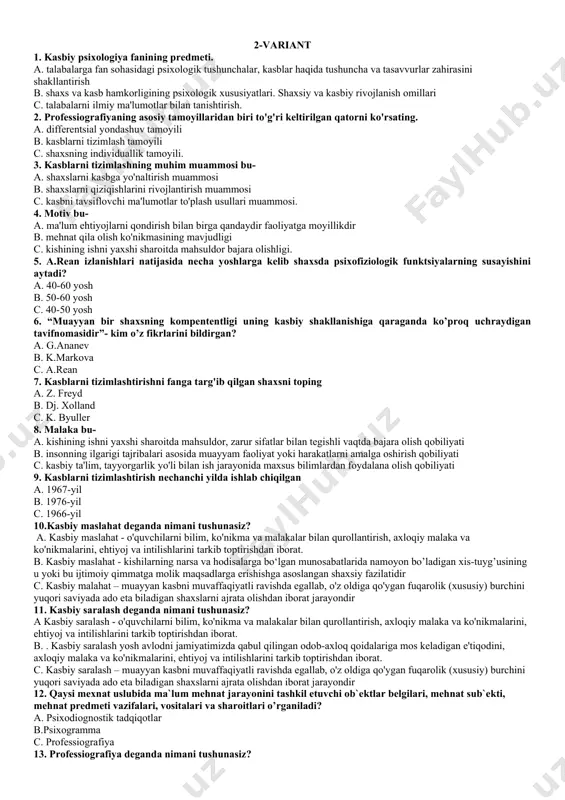 muxandislik psixologiyasi ,3tarbiya psixalogiyasi,4 kasb psixalogiyasi c. 1) inson-texnika munosabatlari psixologiyasi; 2) kasbiy faoliyat psixologiyasi 3)muloqot psixologiyasi,4) muxandislik psixologiyasi 25. kasblarni tizimlashning muhim muammosi bu a) shaxslarni kasbga yo'naltirish muammosi b) shaxslarni qiziqishlarini rivojlantirish muammosi c) kasbni tavsiflovchi ma'lumotlar to'plash usullari muammosi. 2-variant 1. kasbiy psixologiya fanining predmeti. a. talabalarga fan sohasidagi psixologik tushunchalar, kasblar haqida tushuncha va tasavvurlar zahirasini shakllantirish b. shaxs va kasb hamkorligining psixologik xususiyatlari. shaxsiy va kasbiy rivojlanish omillari c. talabalarni ilmiy ma'lumotlar bilan tanishtirish. 2. professiografiyaning asosiy tamoyillaridan biri to'g'ri keltirilgan qatorni ko'rsating. a. differentsial yondashuv tamoyili b. kasblarni tizimlash tamoyili c. shaxsning individuallik tamoyili. 3. kasblarni tizimlashning muhim muammosi bu- a. shaxslarni kasbga yo'naltirish muammosi b. shaxslarni qiziqishlarini rivojlantirish muammosi c. kasbni tavsiflovchi ma'lumotlar to'plash usullari muammosi. 4. motiv bu- a. ma'lum ehtiyojlarni qondirish bilan birga qandaydir faoliyatga moyillikdir b. mehnat qila olish ko'nikmasining mavjudligi c. kishining ishni yaxshi sharoitda mahsuldor bajara olishligi. 5. …