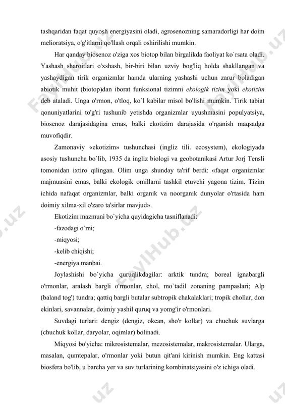 i, agrosenozning samaradorligi har doim melioratsiya, o'g'itlarni qo'llash orqali oshirilishi mumkin. har qanday biosenoz o'ziga xos biotop bilan birgalikda faoliyat ko`rsata oladi. yashash sharoitlari o'xshash, bir-biri bilan uzviy bog'liq holda shakllangan va yashaydigan tirik organizmlar hamda ularning yashashi uchun zarur boladigan abiotik muhit (biotop)dan iborat funksional tizimni ekologik tizim yoki ekotizim deb ataladi. unga o'rmon, o'tloq, ko`l kabilar misol bo'lishi mumkin. tirik tabiat qonuniyatlarini to'g'ri tushunib yetishda organizmlar uyushmasini populyatsiya, biosenoz darajasidagina emas, balki ekotizim darajasida o'rganish maqsadga muvofiqdir. zamonaviy «ekotizim» tushunchasi (ingliz tili. ecosystem), ekologiyada asosiy tushuncha bo`lib, 1935 da ingliz biologi va geobotanikasi artur jorj tensli tomonidan ixtiro qilingan. olim unga shunday ta'rif berdi: «faqat organizmlar majmuasini emas, balki ekologik omillarni tashkil etuvchi yagona tizim. tizim ichida nafaqat organizmlar, balki organik va noorganik dunyolar o'rtasida ham doimiy xilma-xil o'zaro ta'sirlar mavjud». ekotizim mazmuni bo`yicha quyidagicha tasniflanadi: -fazodagi o`rni; -miqyosi; -kelib chiqishi; -energiya manbai. joylashishi bo`yicha quruqlikdagilar: arktik tundra; …