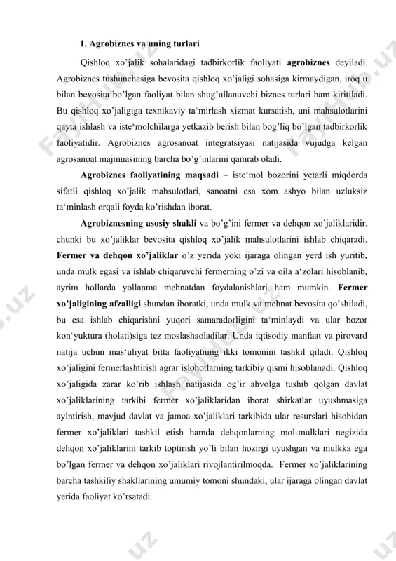iznes – bu qishloqdagi agrofirmalar bilan sanoat xos resursdagi birgalikda ishlatib, iste‘molga tayyor bo’lgan mahsulot yaratadi. agrofirma – ma‘lum turdagi qishloq xo’jalik mahsulotlarini yetishtirish va uni pirovard mahsulot darajasigacha qayta ishlashni qo’shib olib boradigan korxonadir. bunday korxonalar turli mulkchilikka asoslanishi, chunonchi oilaviy xo’jalik aosida ham tashkil topib, kichik zavodlar bilan birikishi mumkin. agrosanoat birlashmalari va kombinatlari agrobiznesning yangi turlaridir. agrosanoat birlashmalari – bir turdagi mahsulot ishlab chmqaruvchi va unga bog’liq ishlab chiqarish faoliyati bilan shug’ullanuvchi bir nechta xo’jalik hamda korxonalarning birlashmasidir. masalan, bog’dorchilik va uzumchilik bilan shug’ullanuvchi xo’jaliklar, ular mahsulotini qayta ishlovchi tsex va zavodlar, yetkazib beruvchi savdo-sotiq korxonalari bir texnologik jarayonga birlashib agrosanoat birlashmalarini tashkil qiladi. birlashma ishtiroqchilari ishlab chiqarish, xo’jalik va moliyaviy mustaqilliklarini saqlab qolishi bilan birga ularning umumiy mulki ham tarkib topib boradi. agrosanoat kombinatlari qishloq xo’jalik mahsulotlarini yetishtirish, qayta ishlash va iste‘molchilarga yetkazib berishgacha barcha texnologik jarayonga xizmat qiluvchi xo’jalik va korxonalarning ma‘lum bir hududida birlashuvidir. …