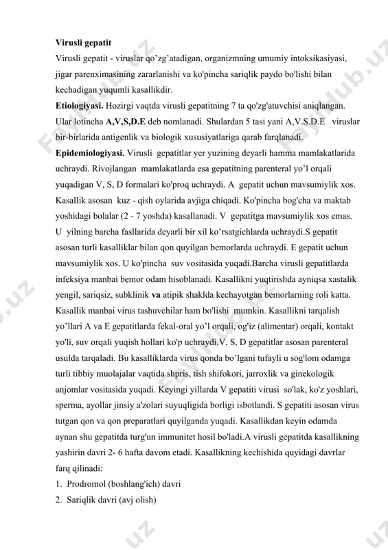 inik va atipik shaklda kechayotgan bemorlarning roli katta. kasallik manbai virus tashuvchilar ham bo'lishi mumkin. kasallikni tarqalish yo’llari a va e gepatitlarda fekal-oral yo’l orqali, og'iz (alimentar) orqali, kontakt yo'li, suv orqali yuqish hollari ko'p uchraydi.v, s, d gepatitlar asosan parenteral usulda tarqaladi. bu kasalliklarda virus qonda bo’lgani tufayli u sog'lom odamga turli tibbiy muolajalar vaqtida shpris, tish shifokori, jarroxlik va ginekologik anjomlar vositasida yuqadi. keyingi yillarda v gepatiti virusi so'lak, ko'z yoshlari, sperma, ayollar jinsiy a'zolari suyuqligida borligi isbotlandi. s gepatiti asosan virus tutgan qon va qon preparatlari quyilganda yuqadi. kasallikdan keyin odamda aynan shu gepatitda turg'un immunitet hosil bo'ladi.a virusli gepatitda kasallikning yashirin davri 2- 6 hafta davom etadi. kasallikning kechishida quyidagi davrlar farq qilinadi: 1. prodromol (boshlang'ich) davri 2. sariqlik davri (avj olish) 3. tuzalish davri prodromol yoki boshlang'ich davri 7-10 kun davom etadi. kasallik alomatlari asta - sekin boshlanadi. bola injiq bo'ladi, ishtahasi yo’qoladi, lanj bo'lib …