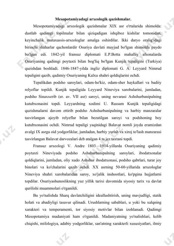 siyosiy tarix va davlat qurilishi muammolari o'rganildi. bu yo'nalishda sharq davlatchiligini ideallashtirish, uning mavjudligi, statik holati va abadiyligi tasavur qilinadi. urushlarning sabablari, u yoki bu xalqning xarakteri va temperamenti, tor siyosiy motivlar bilan izohlanadi. qadimgi mesopotamiya madaniyati ham o'rganildi. madaniyatning yo'nalishlari, kelib chiqishi, mifologiya, adabiy yodgorliklar, san'atning xarakterli xususiyatlari, ilmiy bilimlar to'g'risidagi qator tadqiqotlar mayjud. tadqiqotlarda ikici daryo oralig'i jamiyatlari ijtimoiy-iqtsodiy munosabatlariga e'tibor berilmadi. shu sababli, xx asr boshlarida taniqli nemis osurshunoslari b.maysner, p.koshaker va boshqalar qadimgi mesopotamiya tarixini feodal jamiyati deb baho berdilar. siklizm nazariyasi bilan bir qatorda tarixiy jarayonning tartibsizligi va uni bilish mumkin emasligi nazariyasi keng tarqalgan. faqat keyingi yillarda ijtimoiy tabaqalanish, xo'jalikni tashkil qilish, shaharlar, savdo-hunarmandchilikning o'rni, ibodatxonalar xo'jaligi bo'yicha muhim ijtimoiy-iqtisodiy tadqiqotlar (a. falkenshteyn, a. l. oppenxeym, i. gelba va v. leman asarlari) paydo bo'ldi. osurshunoslik markazlari dastlab angliya va fransiyada, xx asr boshlaridan germaniya bo'ldi. fashistik tuzum sharoitida ko'pgina osurshunos olimlar aqshga ko'chib ketdilar. …