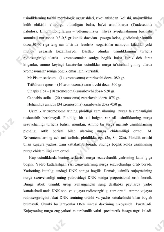 jayra yadrosi xam kattalashib boradi. shunga boglik xolda usimlikning nurga chidamliligi xam ortadi. kup usimliklarda buning teskarisi, nurga sezuvchanlik yadroning kattaligiga boglik. yadro kattalashgan sari xujayralarning nurga sezuvchanligi ortib boradi. yadroning kattaligi undagi dnk soniga boglik. demak, usimlik xujayrasining nurga sezuvchanligi uning yadrosidagi dnk soniga proportsional ortib boradi. bunga isbot: usimlik urugi xullangandan sung dastlabki paytlarda yadro kattalashadi unda dnk soni va xujayra radiosezgirligi xam ortadi. ammo xujayra radiosezgirligini fakat dnk sonining ortishi va yadro kattalashishi bilan boglab bulmaydi. chunki bu jarayonlar dnk sintezi davrining nixoyasida kuzatiladi. xujayraning nurga eng yukori ta`sirchanlik vakti presintetik fazaga tugri keladi. bu urinda shuni e`tiborda tutish kerakki, xujayra yadrosi kattalashishi bilan bir vaktda xujayraning xajmi tsitoplazmaning xajmi, xam kattalashishi modda almashinishining faollashadi. bu jarayonlar radiosezgirlikni ortishiga sabab bulishi mumkin. usimlik xujayralarining nurga sezuvchanligida ularning fiziologik xolati, modda almashinishning faolligi muxim axamiyatga ega. utkir nurlash sharoitida tez usuvchi, fiziologik jarayonlar aktiv kechuvchi usimliklar nurga ta`sirchan. …