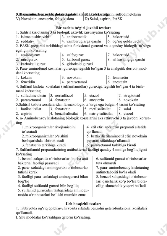 estezin, foliy kislota s) etazol, sulfazin, sulfodimetoksin d) salol, aspirin, pask 3. salitsil kislotaning xosilalarini kо‘rsating a) fenetidin, fenatsetin, paratsetamol v) novokain, anestezin, foliy kislota s) etazol, sulfazin, sulfodimetoksin d) salol, aspirin, pask 4. sulfanil kislotaning xosilalarini kо‘rsating: a) fenetidin, fenatsetin, paratsetamol v) novokain, anestezin, foliy kislota s) etazol, sulfazin, sulfodimetoksin d) salol, aspirin, pask 5. paraaminobenzoy kislotaning hosilalarini kо‘rsating: a) fenetidin, fenatsetin, paratsetamol v) novokain, anestezin, foliy kislota s) etazol, sulfazin, sulfodimetoksin d) salol, aspirin, pask bir nechta tо‘g‘ri javobli testlar: 1. salitsil kislotaning 3 ta biologik aktivlik xususiyatini kо‘rsating 1. 2. isitma tushiruvchi 3. seddativ 4. antirevmatik 5. zamburuglarga qarshi 6. bakteritsid 7. og‘riq qoldiruvchi 2. pask preparati tarkibidagi uchta funksional guruxni va u qanday biologik ta’sirga egaligini kо‘rsating 1. 2. aminogurux 3. nitrogurux 4. karboksil gurux 5. sulfogurux 6. karbonil gurux 7. gidroksid guruxi 8. bakteritsid 9. sil kasalligiga qarshi 3. para- aminofenol xosilalari guruxiga tegishli bо‘lgan …