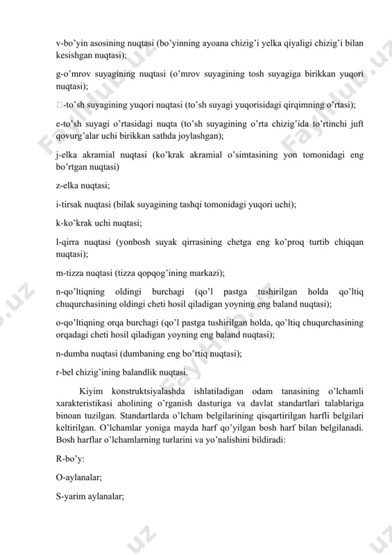 idagi eng bo’rtgan nuqtasi) z-elka nuqtasi; i-tirsak nuqtasi (bilak suyagining tashqi tomonidagi yuqori uchi); k-ko’krak uchi nuqtasi; l-qirra nuqtasi (yonbosh suyak qirrasining chetga eng ko’proq turtib chiqqan nuqtasi); m-tizza nuqtasi (tizza qopqog’ining markazi); n-qo’ltiqning oldingi burchagi (qo’l pastga tushirilgan holda qo’ltiq chuqurchasining oldingi cheti hosil qiladigan yoyning eng baland nuqtasi); o-qo’ltiqning orqa burchagi (qo’l pastga tushirilgan holda, qo’ltiq chuqurchasining orqadagi cheti hosil qiladigan yoyning eng baland nuqtasi); n-dumba nuqtasi (dumbaning eng bo’rtiq nuqtasi); r-bel chizig’ining balandlik nuqtasi. kiyim konstruktsiyalashda ishlatiladigan odam tanasining o’lchamli xarakteristikasi aholining o’rganish dasturiga va davlat standartlari talablariga binoan tuzilgan. standartlarda o’lcham belgilarining qisqartirilgan harfli belgilari keltirilgan. o’lchamlar yoniga mayda harf qo’yilgan bosh harf bilan belgilanadi. bosh harflar o’lchamlarning turlarini va yo’nalishini bildiradi: r-bo’y: o-aylanalar; s-yarim aylanalar; d-uzunliklar, masofalar va bo’ylama yoylar; v-balandliklar; sh-kengliklar va ko’ndalang yoylar; s-markaz nuqtalari orasidagi masofa; d-diametrlar; g-chuqurliklar. mayda harflar o’lchanadigan joylarni bildiradi: vk.n-ko’krak nuqtasining balandligi; shor-orqa kengligi va hk. qomat santimetrli …