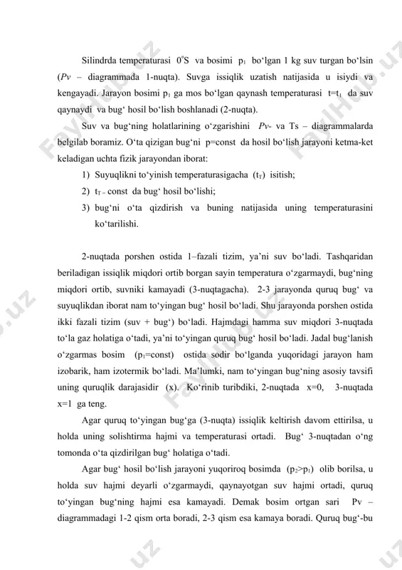 aturasigacha (tt) isitish; 2) tt = const da bug‘ hosil bo‘lishi; 3) bug‘ni o‘ta qizdirish va buning natijasida uning temperaturasini ko‘tarilishi. 2-nuqtada porshen ostida 1–fazali tizim, ya’ni suv bo‘ladi. tashqaridan beriladigan issiqlik miqdori ortib borgan sayin temperatura o‘zgarmaydi, bug‘ning miqdori ortib, suvniki kamayadi (3-nuqtagacha). 2-3 jarayonda quruq bug‘ va suyuqlikdan iborat nam to‘yingan bug‘ hosil bo‘ladi. shu jarayonda porshen ostida ikki fazali tizim (suv + bug‘) bo‘ladi. hajmdagi hamma suv miqdori 3-nuqtada to‘la gaz holatiga o‘tadi, ya’ni to‘yingan quruq bug‘ hosil bo‘ladi. jadal bug‘lanish o‘zgarmas bosim (p1=const) ostida sodir bo‘lganda yuqoridagi jarayon ham izobarik, ham izotermik bo‘ladi. ma’lumki, nam to‘yingan bug‘ning asosiy tavsifi uning quruqlik darajasidir (x). ko‘rinib turibdiki, 2-nuqtada x=0, 3-nuqtada x=1 ga teng. agar quruq to‘yingan bug‘ga (3-nuqta) issiqlik keltirish davom ettirilsa, u holda uning solishtirma hajmi va temperaturasi ortadi. bug‘ 3-nuqtadan o‘ng tomonda o‘ta qizdirilgan bug‘ holatiga o‘tadi. agar bug‘ hosil bo‘lish jarayoni yuqoriroq bosimda (p2>p1) olib …