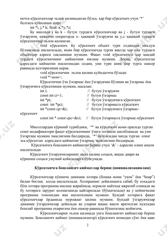он қилинади: *ном; бу ерда - кўрсаткич аниқлайдиган адресдаги қиймат тури бўлиб, у майдон туридан ташқари хар қандай тур бўлиши мумкин. агар бир турда бир нечта кўрсаткичлар эълон қилинадиган бўлса, ҳар бир кўрсаткич учун ‘*’ белгиси қўйилиши шарт: int *i, j,* k; float x,*y,*z; бу мисолда i ва k - бутун турдаги кўрсаткичлар ва j - бутун турдаги ўзгарувчи, иккинчи операторда х- ҳақиқий ўзгарувчи ва y,z ҳақиқий турдаги кўрсаткичлар эълон қилинган . void кўрсаткич. бу кўрсаткич объект тури олдиндан маълум бўлмаганда ишлатилади, яъни бир кўрсаткичда турли вақтда ҳар хил турдаги объектлар адреси сақланиши мумкин. фақат void кўрсаткичга ҳар қандай турдаги кўрсаткичнинг қийматини юклаш мумкин. лекин, кўрсатилган адресдаги қийматни ишлатишдан олдин, уни тури аниқ бир турга ошкор равишда келтирилиши керак. void кўрсаткични эълон қилиш куйидагича бўлади: void * ; кўрсатrични ўзи ўзгармас ёки ўзгарувчан бўлиши ва ўзгармас ёки ўзгарувчига кўрсатииши мумкин, масалан: int i; // бутун ўзгарувчи const int ci=1; // …