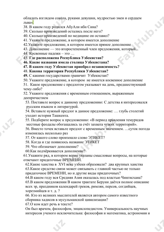 есть дополнение 35. косвенные падежи – это … 36. кем был абу али ибн сина? 37. какому великому учёному принадлежат слова: «врач должен обладать взглядом сокола, руками девушки, мудростью змеи и сердцем льва». 38. в каком году родился абуали ибн сина? 39. сколько произведений остались после него? 40. сколько произведений по медицине он оставил? 41. укажите предложение, в котором имеется дополнение 42.укажите предложение, в котором имеется прямое дополнение 43. дополнение — это второстепенный член предложения, который... 44. косвенные падежи – это … 45. где расположена республика узбекистан? 46. какие названия имела столица узбекистана? 47. в каком году узбекистан приобрел независимость? 48. какова территория республики узбекистан? 49. с какими государствами граничит узбекистан? 50. укажите предложение, в котором не имеется косвенное дополнение 51. какое предложение с предлогом указывает на день, предшествующий чему-либо? 52. укажите предложения с временным отношением, выраженным деепричастием 53. поставьте вопрос к данному предложению: с детства я интересовался русским языком …