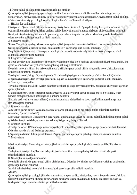n. savollar: qaror qanchalik muvaffaqiyatli bo‘ldi? uni takomillashtirish kerakmi? xulosa: qaror qabul qilish bosqichlari — bu tizimli yondashuv bo‘lib, har bir bosqich o‘ziga xos ahamiyatga ega. bu jarayonni to‘g‘ri bajarish muammo yechimining muvaffaqiyatini oshiradi va xatolarni kamaytiradi. 14 qaror qabul qilishga tasir etuvchi psixologik omillar qaror qabul qilish jarayoniga psixologik omillar katta ta’sir ko‘rsatadi. bu omillar odamning shaxsiy xususiyatlari, hissiyotlari, ijtimoiy ta’sirlar va kognitiv jarayonlariga asoslanadi. quyida qaror qabul qilishga ta’sir etuvchi asosiy psixologik omillar haqida batafsil ma’lumot keltirilgan: 1. hissiyotlar va kayfiyat hissiyotlar: qaror qabul qilishda insonning hissiy holati katta rol o‘ynaydi. ijobiy hissiyotlar odamni optimistik qarorlar qabul qilishga undasa, salbiy hissiyotlar xavf-xatarga nisbatan ehtiyotkorlikni oshiradi. kayfiyat: kayfiyatning yaxshi yoki yomonligi qarorlar sifatiga ta’sir qiladi. masalan, yaxshi kayfiyatda odam tavakkal qilishga moyil bo‘lishi mumkin. 2. stress va bosim stress: yuqori darajadagi stress qaror qabul qilish jarayonini murakkablashtiradi. inson stress holatida tezroq qaror qabul qilishga intiladi, bu esa noto‘g‘ri qarorlarga …