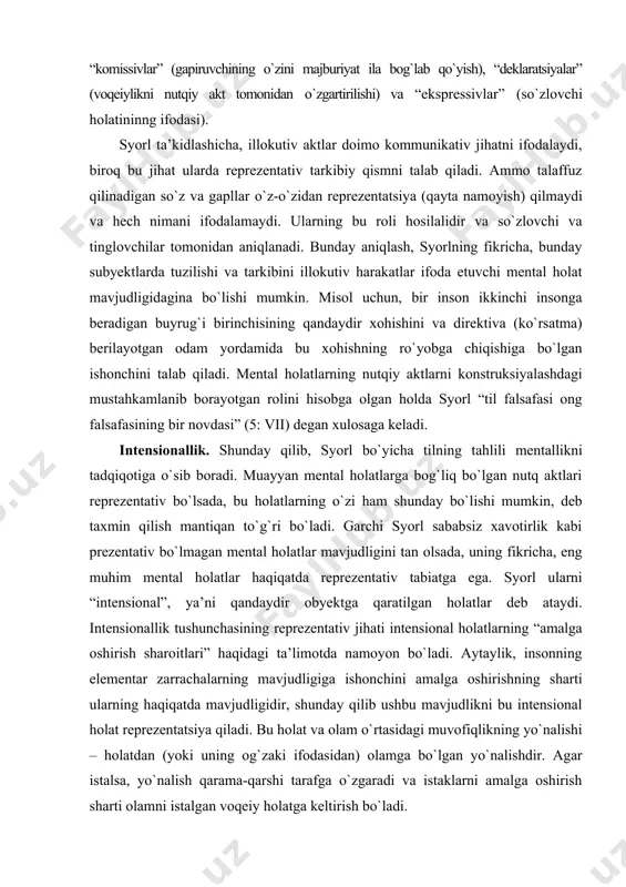 aqiqatda reprezentativ tabiatga ega. syorl ularni “intensional”, ya’ni qandaydir obyektga qaratilgan holatlar deb ataydi. intensionallik tushunchasining reprezentativ jihati intensional holatlarning “amalga oshirish sharoitlari” haqidagi ta’limotda namoyon bо`ladi. aytaylik, insonning elementar zarrachalarning mavjudligiga ishonchini amalga oshirishning sharti ularning haqiqatda mavjudligidir, shunday qilib ushbu mavjudlikni bu intensional holat reprezentatsiya qiladi. bu holat va olam о`rtasidagi muvofiqlikning yо`nalishi – holatdan (yoki uning og`zaki ifodasidan) olamga bо`lgan yо`nalishdir. agar istalsa, yо`nalish qarama-qarshi tarafga о`zgaradi va istaklarni amalga oshirish sharti olamni istalgan voqeiy holatga keltirish bо`ladi. syorlning ta’kidlashicha, intensional holatlar “aspektual” xususiyatga ega, ya’ni ashyoni “qandaydir”, muayyan nuqtai nazardan yoki qaysidir kategoriyaga bog`lanishida ifodalaydi. ular bilan shuningdek kayfiyatning tonalligi ham chambarchas bog`liq. bundan tashqari, syorlning ta’kidlashicha, “har qanday intensional holat intensional tarkib va psixologik modusga ega” (5: 12). uning fikriga qaraganda, qadimdan mavjud moduslar idrok va niyatdir, ammo tasnifiy maqsadlarda asosiy moduslar sifatida ularning yasama shakllari – ishonch (belief) va istak/xohish (desire) larni kо`rish mumkin. …