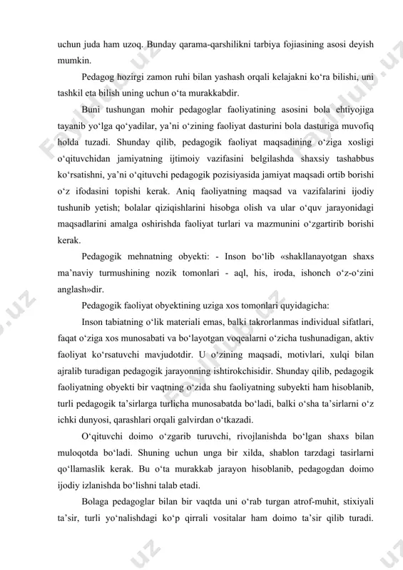 ehtiyojiga tayanib yo‘lga qo‘yadilar, ya’ni o‘zining faoliyat dasturini bola dasturiga muvofiq holda tuzadi. shunday qilib, pedagogik faoliyat maqsadining o‘ziga xosligi o‘qituvchidan jamiyatning ijtimoiy vazifasini belgilashda shaxsiy tashabbus ko‘rsatishni, ya’ni o‘qituvchi pedagogik pozisiyasida jamiyat maqsadi ortib borishi o‘z ifodasini topishi kerak. aniq faoliyatning maqsad va vazifalarini ijodiy tushunib yetish; bolalar qiziqishlarini hisobga olish va ular o‘quv jarayonidagi maqsadlarini amalga oshirishda faoliyat turlari va mazmunini o‘zgartirib borishi kerak. pedagogik mehnatning obyekti: - inson bo‘lib «shakllanayotgan shaxs ma’naviy turmushining nozik tomonlari - aql, his, iroda, ishonch o‘z-o‘zini anglash»dir. pedagogik faoliyat obyektining uziga xos tomonlari quyidagicha: inson tabiatning o‘lik materiali emas, balki takrorlanmas individual sifatlari, faqat o‘ziga xos munosabati va bo‘layotgan voqealarni o‘zicha tushunadigan, aktiv faoliyat ko‘rsatuvchi mavjudotdir. u o‘zining maqsadi, motivlari, xulqi bilan ajralib turadigan pedagogik jarayonning ishtirokchisidir. shunday qilib, pedagogik faoliyatning obyekti bir vaqtning o‘zida shu faoliyatning subyekti ham hisoblanib, turli pedagogik ta’sirlarga turlicha munosabatda bo‘ladi, balki o‘sha ta’sirlarni o‘z ichki dunyosi, …