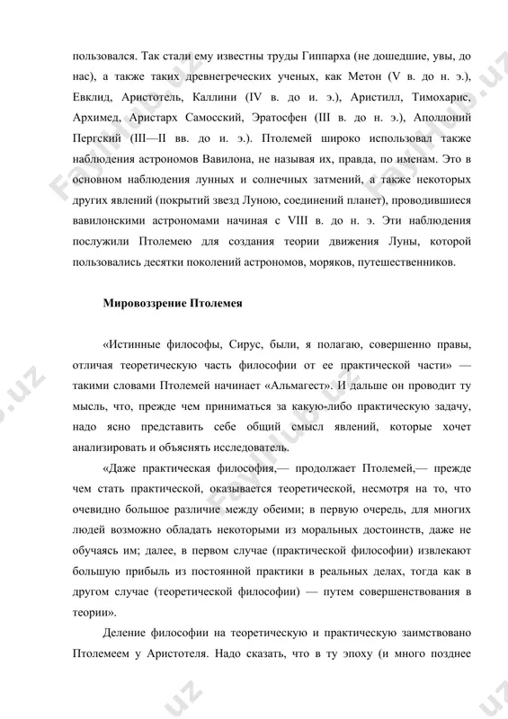 то в основном наблюдения лунных и солнечных затмений, а также некоторых других явлений (покрытий звезд луною, соединений планет), проводившиеся вавилонскими астрономами начиная с viii в. до н. э. эти наблюдения послужили птолемею для создания теории движения луны, которой пользовались десятки поколений астрономов, моряков, путешественников. мировоззрение птолемея «истинные философы, сирус, были, я полагаю, совершенно правы, отличая теоретическую часть философии от ее практической части» — такими словами птолемей начинает «альмагест». и дальше он проводит ту мысль, что, прежде чем приниматься за какую-либо практическую задачу, надо ясно представить себе общий смысл явлений, которые хочет анализировать и объяснять исследователь. «даже практическая философия,— продолжает птолемей,— прежде чем стать практической, оказывается теоретической, несмотря на то, что очевидно большое различие между обеими; в первую очередь, для многих людей возможно обладать некоторыми из моральных достоинств, даже не обучаясь им; далее, в первом случае (практической философии) извлекают большую прибыль из постоянной практики в реальных делах, тогда как в другом …