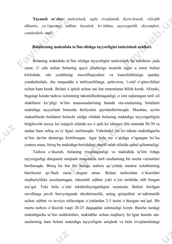 askur uslublarning barchasini qo`llash zarur, degani emas. bolani tashxisdan o`tkazishni majburiylikka asoslanmagan, ishonchli suhbat yoki o`yin tartibida olib borgan ma’qul. toki bola o`zini tekshirilayotganligini sezmasin. bolani berilgan savollarga javob bervyotganda shoshirmaslik, uning qiziqishini so`ndirmaslik uchun suhbat va tavsiya etilayotgan o`yinlardan 2-3 tasini o`tkazgan ma’qul. bir marta tashxis o`tkazish vaqti 20-25 daqiqadan oshmasligi lozim. barcha turdagi maktabgacha ta’lim tashkilotlari, maktablar uchun majburiy bo`lgan hamda ota-onalarning ham bolani maktabga tayyorligini aniqlash va bola rivojlanishidagi ayrim jihatlarni chuqurroq yechishlariga imkon beruvchi asosiy tashxislash usullarining asosiylarga quyidagilar kiradi: 1. bolaning sog`ligi va jismoniy rivojlanganligi holati tashxisi. 2. shaxsiy - psixologik va aqliy rivojlanganlik tashxisi: - tashxislovchi kirish suhbati; · kern-irasek tizimi bo`yicha tashxislar; · venger metodi bo`yicha tashxislash (grafik diktant). 3.ta’lim olish faoliyatining ko`nikma va ilk zaminini aniqlash tashxisi: - bolalarning maktab haqidagi tasavvurlarini aniqlovchi savolnoma (mativatsion tayyorgarlik); · bolalarning matematik tushunchalarini aniqlovchi savolnoma; · bolalarning ogzaki savodxonligi va nutqi rivojlanganligini aniqlovchi savolnoma. 4. …