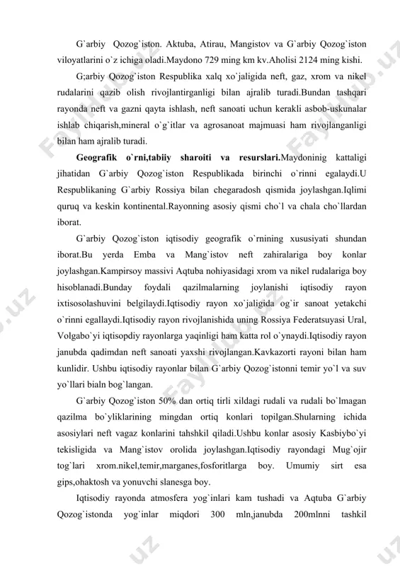 lida joylashgan.iqtisodiy rayondagi mug`ojir tog`lari xrom.nikel,temir,marganes,fosforitlarga boy. umumiy sirt esa gips,ohaktosh va yonuvchi slanesga boy. iqtisodiy rayonda atmosfera yog`inlari kam tushadi va aqtuba g`arbiy qozog`istonda yog`inlar miqdori 300 mln,janubda 200mlnni tashkil qiladi.yog`ingarchilikning kamligi dehqonchilikda sun`iy sug`orihsh asosida amalga oshirishni taqozo qiladi.iqtisodiy rayonning eng chekka shimoliy qismida qora va kashtan tuproqlar tarqalgan,janubiy qismida esa to`q tusli kashtan va bo`z tuproqlar tarqalgan. g`arbiy qozog`istonda daryolar kam.mangistov yarim oroli,ustyurt platosida katta va kichik bo`rsiq qumlarida umuman daryolar yo`q.shu sababli iqtisodiy rayonda suv ta`minoti muhim ahamiyatga ega.shu sababli emba neft havzasini suv bilan ta`minlash maqsadida ural daryosidan 600km uzunlikdagi suv quvurlar tortilgan.mangistov yarim orolida suvni chuchuklashtirib beradigan aes qurilgan.bundan tashqari iqtisodiy rayon suv ta`minotini yaxshiklash uchun yer osti suvidan foydalaniladi. keyingi yillarda g`arbiy qozog`iston sanoatining jadal sur`atlarda rivojlanishi va dehqonchilikni uncha yaxshi rivojlanmaganligi tufayli aholi salmog`ida shahar aholisining salmog`i kattadir.iqtisodiy rayonda respublika umumiy aholisining 12,5% i joylashgan.aholining o`rtacha zichligi 1kv kmga 2,7 kishini tashkil …