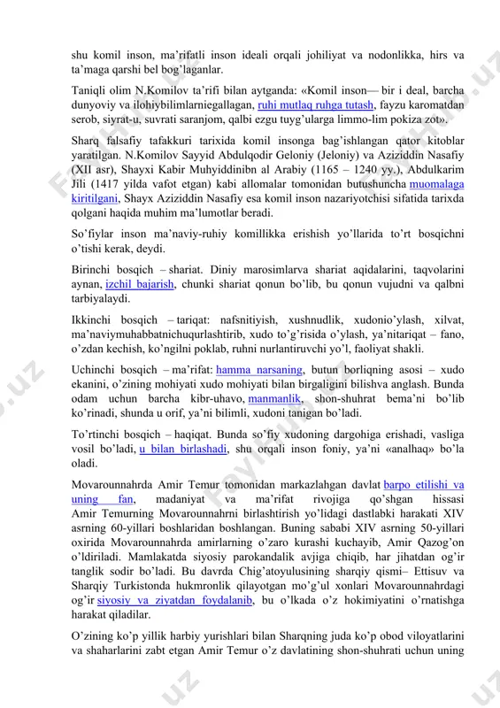 haqiqat uchun intilganlar. aslida esa, komil inson – bu ularning ideali, orzusi bo’lgan. ular ana shu komil inson, ma’rifatli inson ideali orqali johiliyat va nodonlikka, hirs va ta’maga qarshi bel bog’laganlar. taniqli olim n.komilov ta’rifi bilan аytgаndа: «komil inson— bir i deal, barcha dunyoviy va ilohiybilimlarniegallagan, ruhi mutlaq ruhga tutash, fayzu karomatdan serob, siyrat-u, suvrati saranjom, qalbi ezgu tuyg’ularga limmo-lim pokiza zot». sharq falsafiy tafakkuri tarixida komil insonga bag’ishlangan qator kitoblar yaratilgan. n.komilov sayyid abdulqodir geloniy (jeloniy) va aziziddin nasafiy (xii asr), shayxi kabir muhyiddinibn al arabiy (1165 – 1240 yy.), abdulkarim jili (1417 yilda vafot etgan) kabi allomalar tomonidan butushuncha muomalaga kiritilgani, shayx aziziddin nasafiy esa komil inson nazariyotchisi sifatida tarixda qolgani haqida muhim ma’lumotlar beradi. so’fiylar inson ma’naviy-ruhiy komillikka erishish yo’llarida to’rt bosqichni o’tishi kerak, deydi. birinchi bosqich – shariat. diniy marosimlarva shariat aqidalarini, taqvolarini aynan, izchil bajarish, chunki shari​at qonun bo’lib, bu qonun vujudni va qalbni tarbiyalaydi. …