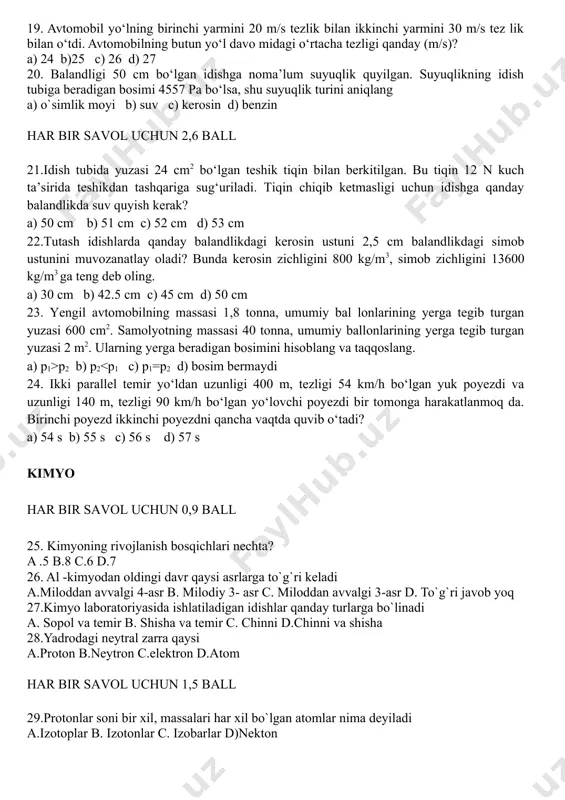 ng harakat tenglamalari tinch turgan sanoq sistemasiga nisbatan x1 = 30 + 20t (m) va x2 = 90 – 10t (m) ko‘rinish da berilgan bo‘lsa, ularning uchrashish vaqti va joyi qanday? a) 2 s b) 3 s c) 4 s d) 5 s 18.vertolyot parrgi 0,5 minutda 600 marta aylansa, uning aylanish davri qanday? a) 2 s b) 3 s c) 0,5 s d) 0,2 s 19. avtomobil yo‘lning birinchi yarmini 20 m/s tezlik bilan ikkinchi yarmini 30 m/s tez lik bilan o‘tdi. avtomobilning butun yo‘l davo midagi o‘rtacha tezligi qanday (m/s)? a) 24 b)25 c) 26 d) 27 20. balandligi 50 cm bo‘lgan idishga noma’lum suyuqlik quyilgan. suyuqlikning idish tubiga beradigan bosimi 4557 pa bo‘lsa, shu suyuqlik turini aniqlang a) o`simlik moyi b) suv c) kerosin d) benzin har bir savol uchun 2,6 ball 21.idish tubida yuzasi 24 cm2 bo‘lgan teshik tiqin bilan berkitilgan. bu tiqin 12 n kuch …