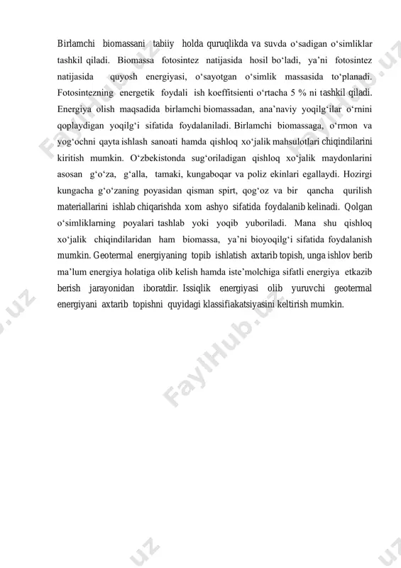 ‘i sifatida foydalaniladi. birlamchi biomassaga, o‘rmon va yog‘ochni qayta ishlash sanoati hamda qishloq xo‘jalik mahsulotlari chiqindilarini kiritish mumkin. o‘zbekistonda sug‘oriladigan qishloq xo‘jalik maydonlarini asosan g‘o‘za, g‘alla, tamaki, kungaboqar va poliz ekinlari egallaydi. hozirgi kungacha g‘o‘zaning poyasidan qisman spirt, qog‘oz va bir qancha qurilish materiallarini ishlab chiqarishda xom ashyo sifatida foydalanib kelinadi. qolgan o‘simliklarning poyalari tashlab yoki yoqib yuboriladi. mana shu qishloq xo‘jalik chiqindilaridan ham biomassa, ya’ni bioyoqilg‘i sifatida foydalanish mumkin. geotermal energiyaning topib ishlatish axtarib topish, unga ishlov berib ma’lum energiya holatiga olib kelish hamda iste’molchiga sifatli energiya etkazib berish jarayonidan iboratdir. issiqlik energiyasi olib yuruvchi geotermal energiyani axtarib topishni quyidagi klassifiakatsiyasini keltirish mumkin.