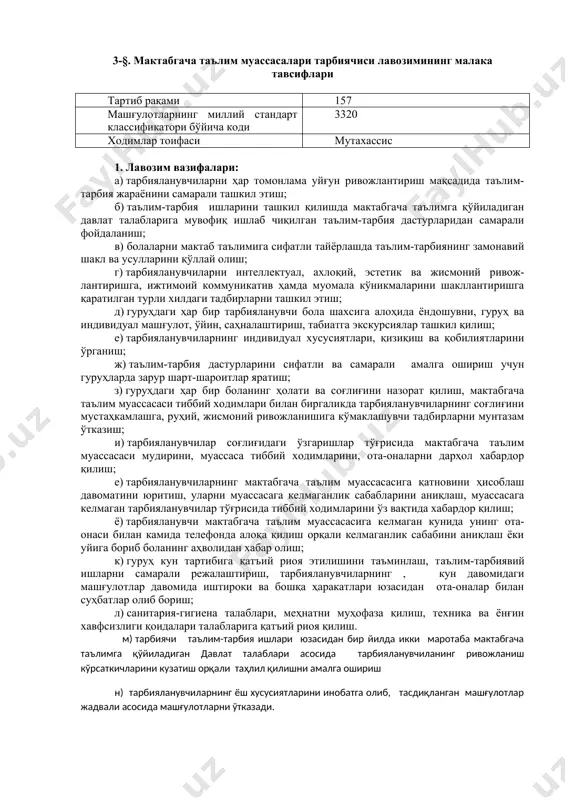 бгача таълим муассасалари тарбиячиси лавозимининг малака тавсифлари тартиб рақами 157 машғулотларнинг миллий стандарт классификатори бўйича коди 3320 ходимлар тоифаси мутахассис 1. лавозим вазифалари: а) тарбияланувчиларни ҳар томонлама уйғун ривожлантириш мақсадида таълим-тарбия жараёнини самарали ташкил этиш; б) таълим-тарбия ишларини ташкил қилишда мактабгача таълимга қўйиладиган давлат талабларига мувофиқ ишлаб чиқилган таълим-тарбия дастурларидан самарали фойдаланиш; в) болаларни мактаб таълимига сифатли тайёрлашда таълим-тарбиянинг замонавий шакл ва усулларини қўллай олиш; г) тарбияланувчиларни интеллектуал, ахлоқий, эстетик ва жисмоний ривож-лантиришга, ижтимоий коммуникатив ҳамда муомала кўникмаларини шакллантиришга қаратилган турли хилдаги тадбирларни ташкил этиш; д) гуруҳдаги ҳар бир тарбияланувчи бола шахсига алоҳида ёндошувни, гуруҳ ва индивидуал машғулот, ўйин, саҳналаштириш, табиатга экскурсиялар ташкил қилиш; е) тарбияланувчиларнинг индивидуал хусусиятлари, қизиқиш ва қобилиятларини ўрганиш; ж) таълим-тарбия дастурларини сифатли ва самарали амалга ошириш учун гуруҳларда зарур шарт-шароитлар яратиш; з) гуруҳдаги ҳар бир боланинг ҳолати ва соғлиғини назорат қилиш, мактабгача таълим муассасаси тиббий ходимлари билан биргаликда тарбияланувчиларнинг соғлиғини мустаҳкамлашга, руҳий, жисмоний ривожланишига кўмаклашувчи тадбирларни …