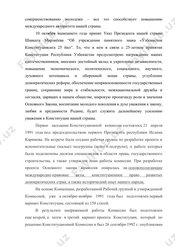 toriteta nashey strani. 10 oktyabrya nineshnego goda prinyat ukaz prezidenta nashey strani shavkata mirziyoeva “ob uchrejdenii pamyatnogo znaka «o'zbekiston konstitutsiyasiga 25 yil”. to, chto v nem v svyazi s 25-letiem prinyatiya konstitutsii respubliki uzbekistan predusmotreno nagrajdenie nashix sootechestvennikov, vnesshix dostoyniy vklad v ukreplenie nezavisimosti, povishenie ekonomicheskogo, politicheskogo, sotsialnogo, nauchnogo, duxovnogo potentsiala i oboronnoy moshi strani, uglublenie demokraticheskix reform, obespechenie neprikosnovennosti gosudarstvennix granits, soxranenie mira i stabilnosti, mejnatsionalnoy drujbi i soglasiya, tsaryashix v nashem obshestve, shirokuyu propagandu roli i znacheniya osnovnogo zakona, vospitanie molodogo pokoleniya v duxe uvajeniya k zakonu, lyubvi i predannosti rodine, budet slujit dalneyshemu usileniyu uvajeniya k konstitutsii nashey strani. pervoe zasedanie konstitutsionnoy komissii sostoyalos 21 aprelya 1991 goda pod predsedatelstvom pervogo prezidenta respubliki islama karimova. na vstreche bila sozdana rabochaya gruppa po razrabotke proekta i vspomogatelnie (malie) podgruppi (vsego 6 podgrupp), k rabote kotorix bili podklyucheni desyatki spetsialistov v oblasti prava, gosudarstvennogo stroitelstva, a takje utverjden plan …