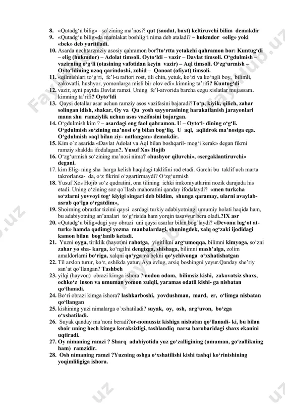 atgan. bu manzil qadimgi yettisuvning markazi – bolosog‘unning ko‘plab nomlaridan biridir. hozirgi qirg‘izistonning to‘qmoq shahri yaqinida uning xarobalari saqlanib qolgan. 3. doston nihoyasiga yetganida adibning yoshi nechada ekanini yozgan ?ellikdan yuqori 4. yusuf xos hojib asarni qancha vaqtda yozganini aytadi? asar yozilgan muddat («tugal o‘n sakkiz ayda aydim bu so‘z» 18 oyda tugatganini yozadi? 5. «qutadg‘u bilig» asarining umumiy hajmi ? olti ming olti yuz baytdan ortiq 6. «qutadg‘u bilig» asarining qayerda tugatildi va kimga bag`ishlangan?asar qashqarda tugatiladi va mamlakat eligi – hukmdori tavg‘ach ulug‘ bug‘ro xonga tortiq qilinadi. 7. yusuf xos hojib maqbarasi qayerda joylashgan?qashg`arda 8. «qutadg‘u bilig» –so`zining ma’nosi? qut (saodat, baxt) keltiruvchi bilim demakdir 9. «qutadg‘u bilig»da mamlakat boshlig‘i nima deb ataladi? – hukmdor «elig» yoki «bek» deb yuritiladi. 10. asarda nechtarzmziy asosiy qahramon bor?to‘rtta yetakchi qahramon bor: kuntug‘di – elig (hukmdor) – adolat timsoli. oyto‘ldi – vazir – davlat timsoli. o‘gdulmish – vazirning o‘g‘li (otasining vafotidan …