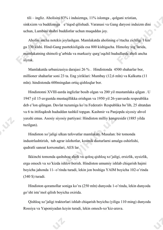 zm va buddizmga e’tiqod qilishadi. varanasi va gang daryosi induizm dini uchun, lumbini shahri buddistlar uchun muqaddas joy. aholisi ancha notekis joylashgan. mamlakatda aholining o’rtacha zichligi 1 km2 ga 330 kishi. hind-gang pasttekisligida esa 800 kishigacha. himolay tog’larida, mamlakatning shimoli-g’arbida va markaziy qurg’oqchil hududlarda aholi ancha siyrak. mamlakatda urbanizasiya darajasi 26 % . hindistonda 4500 shaharlar bor, millioner shaharlar soni 23 ta. eng yiriklari: mumbay (12,6 mln) va kalkutta (11 mln). hindistonda 600mingdan ortiq qishloqlar bor. hindistonni xviii-asrda inglizlar bosib olgan va 200 yil mustamlaka qilgan . u 1947 yil 15-avgustda mustaqillikka erishgan va 1950 yil 26-yanvarda respeublika deb e’lon qilingan. davlat tuzumiga ko’ra federativ respublika bo’lib, 25 shtatdan va 6 ta ittifoqdosh hududdan tashkil topgan. kashmir va panjopda siyosiy ahvol yaxshi emas. asosiy siyosiy partiyasi: hindiston milliy kongresidir (1885 yilda tuzilgan). hindiston xo’jaligi ulkan tafovutlar mamlakati. masalan: bir tomonda industrlashtirish, tub agrar islohotlar, kosmik dasturlarni amalga oshirlishi, qudratli sanoat …