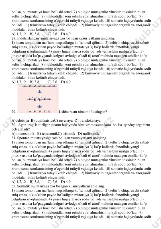 utatsiya 12) sun’iy mutatsiya 13) yarim le’tal mutatsiya a) 3,12 b) 1,10 c) 2,6,8,13 d) 5,9 24.. ushbu rasm nimani ifodalagan? a)deletsiya b) duplikatsiyac) inversiya d) translokatsiya 25. irsiy o’zgaruvchanlik irsiyatga berilishiga ko’ra qanday turlarga bo’linadi? 1)somatic mutatsiya 2) neytral mutatsiya 3) spontan mutatsiya 4) genom mutatsiya 5) retsessiv mutatsiya 6) foydali mutatsiya 7) gen mutatsiya 8) letal mutatsiya 9) dominant mutatsiya 10) generative mutatsiya 11) xromosoma mutatsiya 12) sun’iy mutatsiya 13) yarim le’tal mutatsiya a) 3,12 b) 1,10 c) 2,6,8,13 d) 5,9 26. irsiy o’zgaruvchanlik kelib chiqish sabablariga ko’ra qanday turlarga bo’linadi? 1)somatic mutatsiya 2) neytral mutatsiya 3) spontan mutatsiya 4) genom mutatsiya 5) retsessiv mutatsiya 6) foydali mutatsiya 7) gen mutatsiya 8) letal mutatsiya 9) dominant mutatsiya 10) generative mutatsiya 11) xromosoma mutatsiya 12) sun’iy mutatsiya 13) yarim le’tal mutatsiya 14) indutsirlangan mutatsiya a) 3,12,14 b) 1,10 c) 2,6,8,13 d) 5,9 27. gen mutatsiyasiga xos bo`lgan xususiyatlarni aniqlang. …