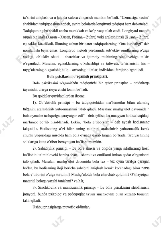 li dasturning bola taraqqiyotiga ta’sirini aniqlash va u haqida xulosa chiqarish mumkin bo’ladi. “uzunasiga kesim” shaklidagi tadqiqot shuningdek, ayrim bolalarda longityud tadqiqot ham deb ataladi. tadqiqotning bu shakli ancha murakkab va ko’p vaqt talab etadi. longityud metodi orqali bir jinsli (xasan – xusan, fotima – zuhra) yoki aralash jinsli (xusan – zuhra) egizaklar kuzatiladi. shuning uchun bir qator tadqiqotlarning “ona kundaligi” deb nomlanishi bejiz emas. longityud metodi yordamida sub’ektiv omillarning o’ziga xosligi, ob’ektiv shart – sharoitlar va ijtimoiy muhitning sinaluvchiga ta’siri o’rganiladi. masalan; egizaklarning o’xshashligi va tafovuti; ta’sirlanishi, his – tuyg’ularning o’zgarishi; hulq – atvordagi illatlar, individual farqlar o’rganiladi. bola psixikasini o’rganish prinsiplari. bola psixikasini o’rganishda tadqiqotchi bir qator prinsplar – qoidalarga tayanishi, ularga rioya etishi lozim bo’ladi. bu qoidalar quyidagilardan iborat; 1). ob’ektivlik prinsipi – bu tadqiqotchidan ma’lumotlar bilan ularning talqinini aralashtirib yubormaslikni talab qiladi. masalan: mashg’ulot davomida “ bola oynadan tashqariga qarayotgan edi” – deb aytilsa, bu muayyan …
